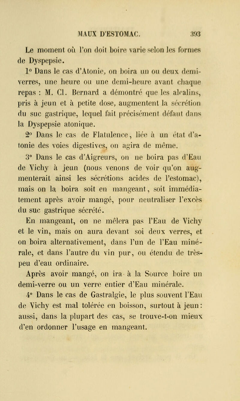 Le moment où. l'on doit boire varie selon les formes de Dyspepsie. 1° Dans le cas d'Atonie, on boira un ou deux demi- verres, une heure ou une demi-heure avant chaque repas : M. Cl. Bernard a démontré que les alcalins, pris à jeun et à petite dose, augmentent la sécrétion du suc gastrique, lequel fait précisément défaut dans la Dyspepsie atonique. 2° Dans le cas de Flatulence, liée à un état d'a- tonie des voies digestivcs, on agira de même. 3° Dans le cas d'Aigreurs, on ne boira pas d'Eau de Yichy à jeun (nous venons de voir qu'on aug- menterait ainsi les sécrétions acides de l'estomac), mais on la boira soit en mangeant, soit immédia- tement après avoir mangé, pour neutraliser l'excès du suc gastrique sécrété. En mangeant, on ne mêlera pas l'Eau de Vichy et le vin, mais on aura devant soi deux verres, et on boira alternativement, dans l'un de l'Eau miné- rale, et dans l'autre du vin pur, ou étendu de très- peu d'eau ordinaire. Après avoir mangé, on ira à la Source boire un demi-verre ou un verre entier d'Eau minérale. 4° Dans le cas de Gastralgie, le plus souvent l'Eau de Yichy est mal tolérée en boisson, surtout à jeun: aussi, dans la plupart des cas, se trouve-t-on mieux d'en ordonner l'usage en mangeant.