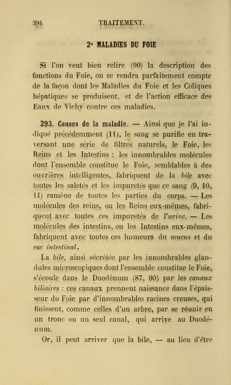 2° MALADIES DU FOIE Si l'on veut bien relire (90) la description des fonctions du Foie, on se rendra parfaitement compte de la façon dont les Maladies du Foie et les Coliques hépatiques se produisent, et de Faction efficace des Eaux de Vichy contre ces maladies. 293. Causes de la maladie. — Ainsi que je l'ai in- diqué précédemment (II), le sang se purifie en tra- versant une série de filtres naturels, le Foie, les Reins et les Intestins : les innombrables molécules dont l'ensemble constitue le Foie, semblables à des ouvrières intelligentes, fabriquent de la bile avec toutes les saletés et les impuretés que ce sang (9, 10, M) ramène de tontes les parties du corps. — Les molécules des reins, ou les Reins eux-mêmes, fabri- quent avec toutes ces impuretés de Yurine. — Les molécules des intestins, ou les Intestins eux-mêmes, fabriquent avec toutes ces humeurs du mucus et du suc intestinal. La bile, ainsi sécrétée par les innombrables gian- dules microscopiques dont l'ensemble constitue le Foie, s'écoule dans le Duodénum (87, 90) par les canaux biliaires : ces canaux prennent naissance dans l'épais- seur du Foie par d'innombrables racines creuses, qui finissent, comme celles d'un arbre, par se réunir en un tronc ou un seul canal, qui arrive au Duodé- num. Or, il peut arriver que la bile, — au lieu d'être