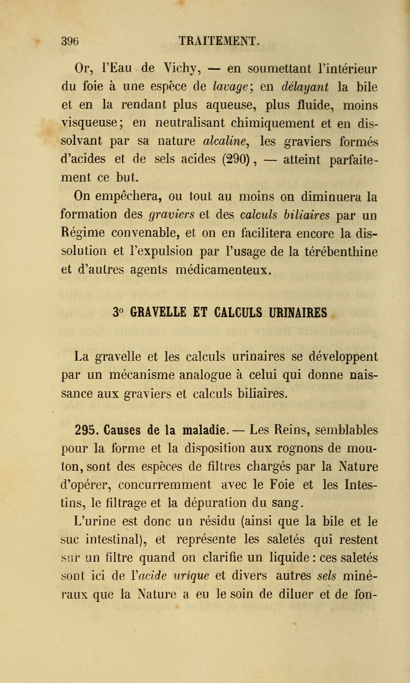 Or, l'Eau de Vichy, — en soumettant l'intérieur du foie à une espèce de lavage; en délayant la bile et en la rendant plus aqueuse, plus fluide, moins visqueuse; en neutralisant chimiquement et en dis- solvant par sa nature alcaline, les graviers formés d'acides et de sels acides (290), — atteint parfaite- ment ce but. On empêchera, ou tout au moins on diminuera la formation des graviers et des calculs biliaires par un Régime convenable, et on en facilitera encore la dis- solution et l'expulsion par l'usage de la térébenthine et d'autres agents médicamenteux. 3° GRAVELLE ET CALCULS URINAIRES La gravelle et les calculs urinaires se développent par un mécanisme analogue à celui qui donne nais- sance aux graviers et calculs biliaires. 295. Causes de la maladie.— Les Reins, semblables pour la forme et la disposition aux rognons de mou- ton, sont des espèces de filtres chargés par la Nature d'opérer, concurremment avec le Foie et les Intes- tins, le filtrage et la dépuration du sang. L'urine est donc un résidu (ainsi que la bile et le suc intestinal), et représente les saletés qui restent sur un filtre quand on clarifie un liquide : ces saletés sont ici de Y acide urique et divers autres sels miné- raux que la Nature a eu le soin de diluer et de fou-