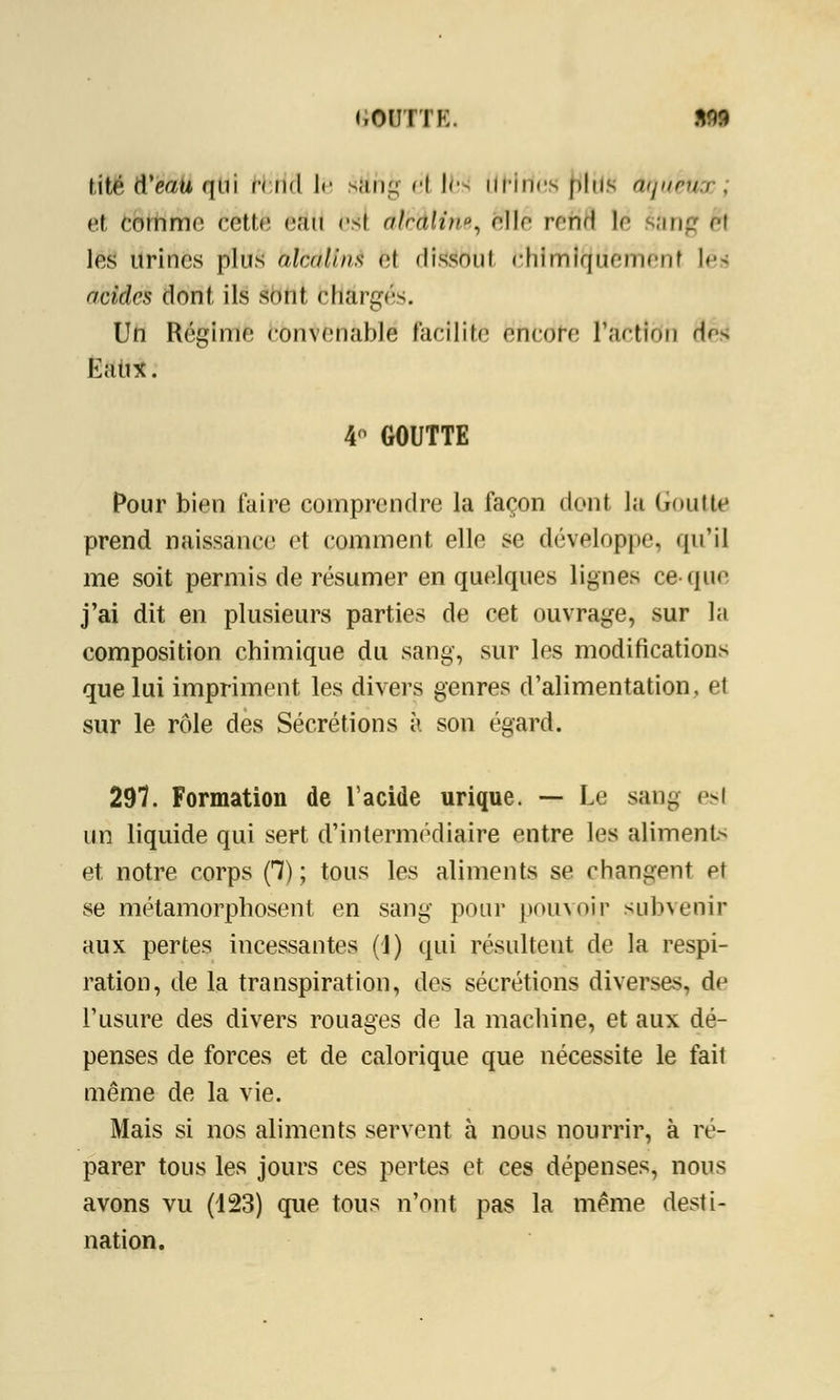 <,CUITE. M9 titë dV/u qui irnd le sjiiil; H le*! uriiirs plus dqûétCQ . et comme cette eau esi dlèûlthe, elle refifl \é iâng h les urines plus alcalins et dissout Chimiquement lés acides dont ils sont chargés. Un Régime convenable facilite encore l'àcttdn df^ Eaux. 4 GOUTTE Pour bien faire comprendre la façon dont la Goutte prend naissance et comment elle se développe, qu'il me soit permis de résumer en quelques lignes ce-que j'ai dit en plusieurs parties de cet ouvrage, sur la composition chimique du sang, sur les modifications que lui impriment les divers genres d'alimentation, et sur le rôle des Sécrétions à son égard. 297. Formation de l'acide urique. — Le sang esl un liquide qui sert d'intermédiaire entre les aliments et. notre corps f7) ; tous les aliments se changent et se métamorphosent en sang pour pouvoir subvenir aux pertes incessantes (1) qui résultent de la respi- ration, de la transpiration, des sécrétions diverses, de l'usure des divers rouages de la machine, et aux dé- penses de forces et de calorique que nécessite le fait même de la vie. Mais si nos aliments servent à nous nourrir, à ré- parer tous les jours ces pertes et ces dépenses, nous avons vu (123) que tous n'ont pas la même desti- nation.