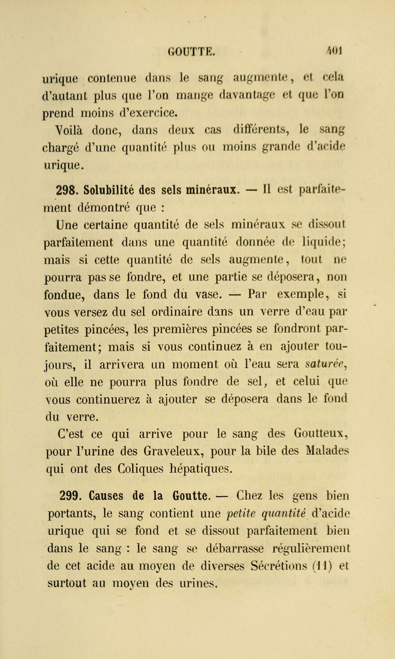 urique contenue dans le sang augmente, et cela d'autant plus que l'on mange davantage et que l'on prend moins d'exercice. Voilà donc, dans deux cas différents, le sang chargé d'une quantité plus ou moins grande d'aride urique. 298. Solubilité des sels minéraux. — Il est parfaite- ment démontré que : Une certaine quantité de sels minéraux se dissout parfaitement dans une quantité donnée de liquide; mais si cette quantité de sels augmente, tout ne pourra pas se fondre, et une partie se déposera, non fondue, dans le fond du vase. — Par exemple, si vous versez du sel ordinaire dans un verre d'eau par petites pincées, les premières pincées se fondront par- faitement; mais si vous continuez à en ajouter tou- jours, il arrivera un moment où l'eau sera saturée, où elle ne pourra plus fondre de sel, et celui que vous continuerez à ajouter se déposera dans le fond du verre. C'est ce qui arrive pour le sang des Goutteux, pour l'urine des Graveleux, pour la bile des Malades qui ont des Coliques hépatiques. 299. Causes de la Goutte. — Chez les gens bien portants, le sang contient une petite quantité d'acide urique qui se fond et se dissout parfaitement bien dans le sang : le sang se débarrasse régulièrement de cet acide au moyen de diverses Sécrétions (11) et surtout au moven des urines.