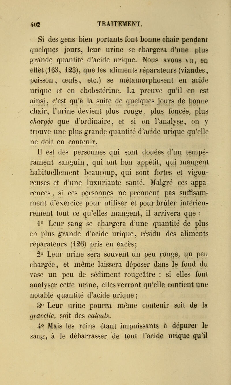 Si des gens bien portants font bonne chair pendant quelques jours, leur urine se chargera d'une plus grande quantité d'acide urique. Nous avons vu, en effet (163, 123), que les aliments réparateurs (viandes, poisson, œufs, etc.) se métamorphosent en acide urique et en cholestérine. La preuve qu'il en est ainsi, c'est qu'à la suite de quelques jours de bonne chair, l'urine devient plus rouge, plus foncée, plus chargée que d'ordinaire, et si on l'analyse, on y trouve une plus grande quantité d'acide urique qu'elle ne doit en contenir. Il est des personnes qui sont douées d'un tempé- rament sanguin, qui ont bon appétit, qui mangent habituellement beaucoup, qui sont fortes et vigou- reuses et d'une luxuriante santé. Malgré ces appa- rences , si ces personnes ne prennent pas suffisam- ment d'exercice pour utiliser et pour brûler intérieu- rement tout ce qu'elles mangent, il arrivera que : 1° Leur sang se chargera d'une quantité de plus en plus grande d'acide urique, résidu des aliments réparateurs (126) pris en excès; 2° Leur urine sera souvent un peu rouge, un peu chargée, et même laissera déposer dans le fond du vase un peu de sédiment rougeâtre : si elles font analyser cette urine, elles verront qu'elle contient une notable quantité d'acide urique ; 3° Leur urine pourra même contenir soit de la (/ravelle, soit des calculs. 4° Mais les reins étant impuissants à dépurer le sang, à le débarrasser de tout l'acide urique qu'il