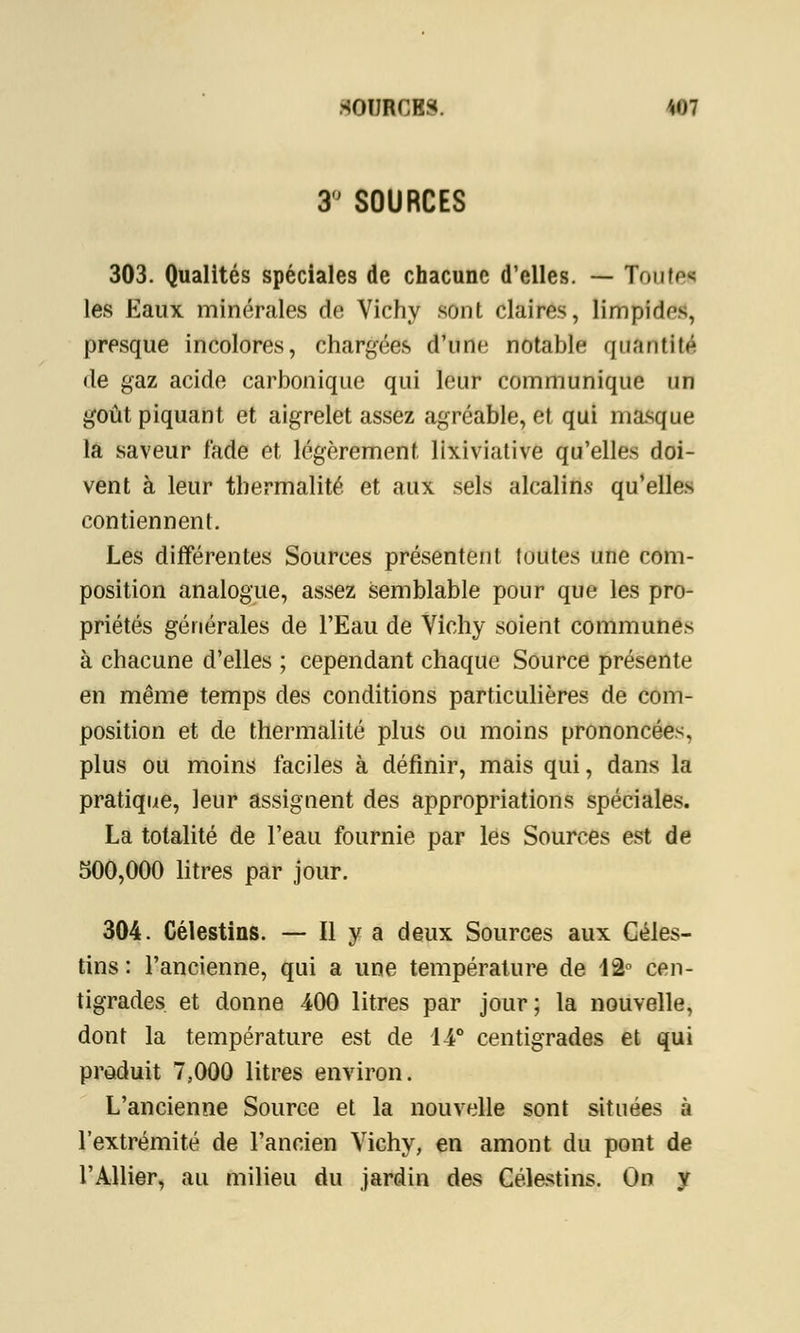3° SOURCES 303. Qualités spéciales de chacune d'elles. — Totitei les Eaux minérales de Vichy sont claires, limpide, presque incolores, chargées d'une notable quantité de gaz acide carbonique qui leur communique un goût piquant et aigrelet assez agréable, et qui masque la saveur fade et légèrement lixiviative qu'elles doi- vent à leur thermalité et aux sels alcalins qu'elles contiennent. Les différentes Sources présentent toutes une com- position analogue, assez semblable pour que les pro- priétés générales de l'Eau de Vichy soient communes à chacune d'elles ; cependant chaque Source présente en même temps des conditions particulières de com- position et de thermalité plus ou moins prononcées, plus ou moins faciles à définir, mais qui, dans la pratique, leur assignent des appropriations spéciales. La totalité de l'eau fournie par les Sources est de 500,000 litres par jour. 304. Célestins. — Il y a deux Sources aux Céles- tins : l'ancienne, qui a une température de 12° cen- tigrades et donne 400 litres par jour; la nouvelle, dont la température est de 14° centigrades et qui produit 7,000 litres environ. L'ancienne Source et la nouvelle sont situées à l'extrémité de l'ancien Vichy, en amont du pont de l'Allier, au milieu du jardin des Célestins. On y