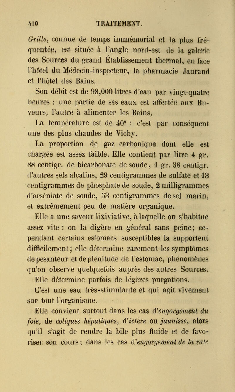 Grille, connue de temps immémorial et la plus fré- quentée, est située à l'angle nord-est de la galerie des Sources du grand Établissement thermal, en face l'hôtel du Médecin-inspecteur, la pharmacie Jaurand et l'hôtel des Bains. Son débit est de 98,000 litres d'eau par vingt-quatre heures : une partie de ses eaux est affectée aux Bu- veurs, l'autre à alimenter les Bains, La température est de 40° : c'est par conséquent une des plus chaudes de Vichy. La proportion de gaz carbonique dont elle est chargée est assez faible. Elle contient par litre 4 gr. 88 centigr. de bicarbonate de soude, 1 gr. 38 centigr. d'autres sels alcalins, 29 centigrammes de sulfate et 13 centigrammes de phosphate de soude, 2 milligrammes d'arséniate de soude, 53 centigrammes de sel marin, et extrêmement peu de matière organique. Elle a une saveur lixiviative, à laquelle on s'habitue assez vite : on la digère en général sans peine; ce- pendant certains estomacs susceptibles la supportent difficilement; elle détermine rarement les symptômes de pesanteur et de plénitude de l'estomac, phénomènes qu'on observe quelquefois auprès des autres Sources. Elle détermine parfois de légères purgations. C'est une eau très-stimulante et qui agit vivement sur tout l'organisme. Elle convient surtout dans les cas d'engorgement du foie, de coliques hépatiques, d'ictère ou jaunisse, alors qu'il s'agit de rendre la bile plus fluide et de favo- riser son cours ; dans les cas d'engorgement de la rate