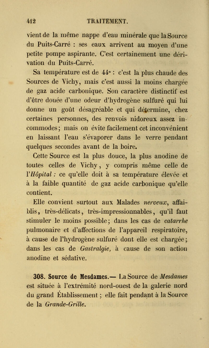 vient de la même nappe d'eau minérale que la Source du Puits-Carré : ses eaux arrivent au moyen d'une petite pompe aspirante. C'est certainement une déri- vation du Puits-Carré. Sa température est de U° : c'est la plus chaude des Sources de Yichy, mais c'est aussi la moins chargée de gaz acide carbonique. Son caractère distinctif est d'être douée d'une odeur d'hydrogène sulfuré qui lui donne un goût désagréable et qui détermine, chez certaines personnes, des renvois nidoreux assez in- commodes ; mais on évite facilement cet inconvénient en laissant l'eau s'évaporer dans le verre pendant quelques secondes avant de la boire. Cette Source est la plus douce, la plus anodine de toutes celles de Vichy, y compris même celle de VHôpital : ce qu'elle doit à sa température élevée et à la faible quantité de gaz acide carbonique qu'elle contient. Elle convient surtout aux Malades nerveux, affai- blis, très-délicats, très-impressionnables, qu'il faut stimuler le moins possible; dans les cas de catarrhe pulmonaire et d'affections de l'appareil respiratoire, à cause de l'hydrogène sulfuré dont elle est chargée ; dans les cas de Gastralgie, à cause de son action anodine et sédative. 308. Source de Mesdames.— La Source de Mesdames est située à l'extrémité nord-ouest de la galerie nord du grand Établissement ; elle fait pendant à la Source de la Grande-Grille.