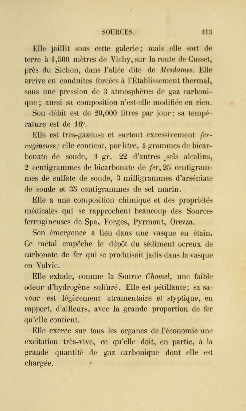 Elle jaillit sous cette galerie; niais elle sort de terre à 1,500 mètres de Vichy, sur la route de Cusset, près du Sichon, dans l'allée dite de Mesdames. Elle arrive en conduites forcées à l'Etablissement thermal, sous une pression de 3 atmosphères de gaz carboni- que ; aussi sa composition n'est-elle modifiée en rien. Son débit est de 20,000 litres par jour: sa tempé- rature est de 16°. Elle est très-gazeuse et surtout excessivement fer- rugineuse; elle contient, par litre, 4 grammes de bicar- bonate de soude, \ gr. 22 d'autres ^sels alcalins, 2 centigrammes de bicarbonate de fer, 25 centigram- mes de sulfate de soude, 3 milligrammes d'arséniate de soude et 35 centigrammes de sel marin. Elle a une composition chimique et des propriétés médicales qui se rapprochent beaucoup des Sources ferrugineuses de Spa, Forges, Pyrmont, Orezza. Son émergence a lieu dans une vasque en étain. Ce métal empêche le dépôt du sédiment ocreux de carbonate de fer qui se produisait jadis dans la vasque en Volvic. Elle exhale, comme la Source Chomel, une faible odeur d'hydrogène sulfuré. Elle est pétillante; sa sa- veur est légèrement atramentaire et styptique, en rapport, d'ailleurs, avec la grande proportion de fer qu'elle contient. Elle exerce sur tous les organes de l'économie une excitation très-vive, ce qu'elle doit, en partie, à la grande quantité de gaz carbonique dont elle est chargée,
