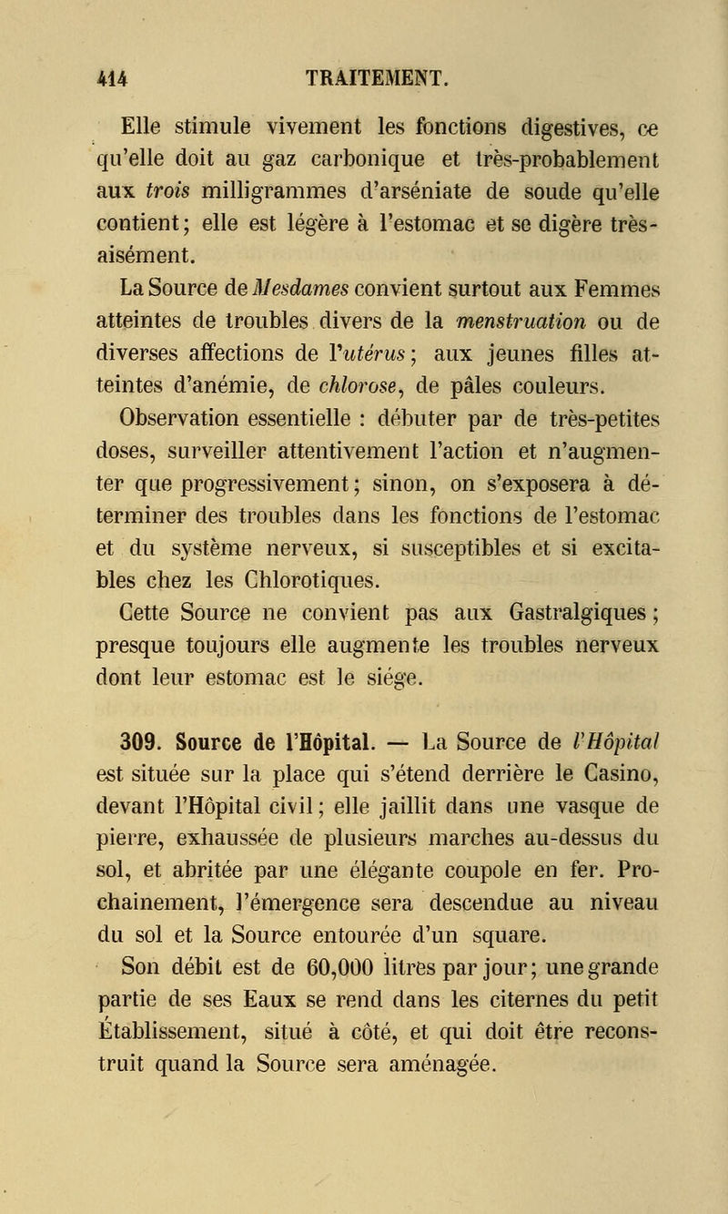 Elle stimule vivement les fonctions digestives, ce qu'elle doit au gaz carbonique et très-probablement aux trois milligrammes d'arséniate de soude qu'elle contient; elle est légère à l'estomac et se digère très- aisément. La Source de Mesdames convient surtout aux Femmes atteintes de troubles divers de la menstruation ou de diverses affections de Yutérus; aux jeunes filles at- teintes d'anémie, de chlorose, de pâles couleurs. Observation essentielle : débuter par de très-petites doses, surveiller attentivement l'action et n'augmen- ter que progressivement ; sinon, on s'exposera à dé- terminer des troubles dans les fonctions de l'estomac et du système nerveux, si susceptibles et si excita- bles chez les Chlorotiques. Cette Source ne convient pas aux Gastralgiques ; presque toujours elle augmente les troubles nerveux dont leur estomac est le siège. 309. Source de l'Hôpital. — La Source de l'Hôpital est située sur la place qui s'étend derrière le Casino, devant l'Hôpital civil ; elle jaillit dans une vasque de pierre, exhaussée de plusieurs marches au-dessus du sol, et abritée par une élégante coupole en fer. Pro- chainement, l'émergence sera descendue au niveau du sol et la Source entourée d'un square. Son débit est de 60,000 litres par jour; une grande partie de ses Eaux se rend dans les citernes du petit Établissement, situé à côté, et qui doit être recons- truit quand la Source sera aménagée.
