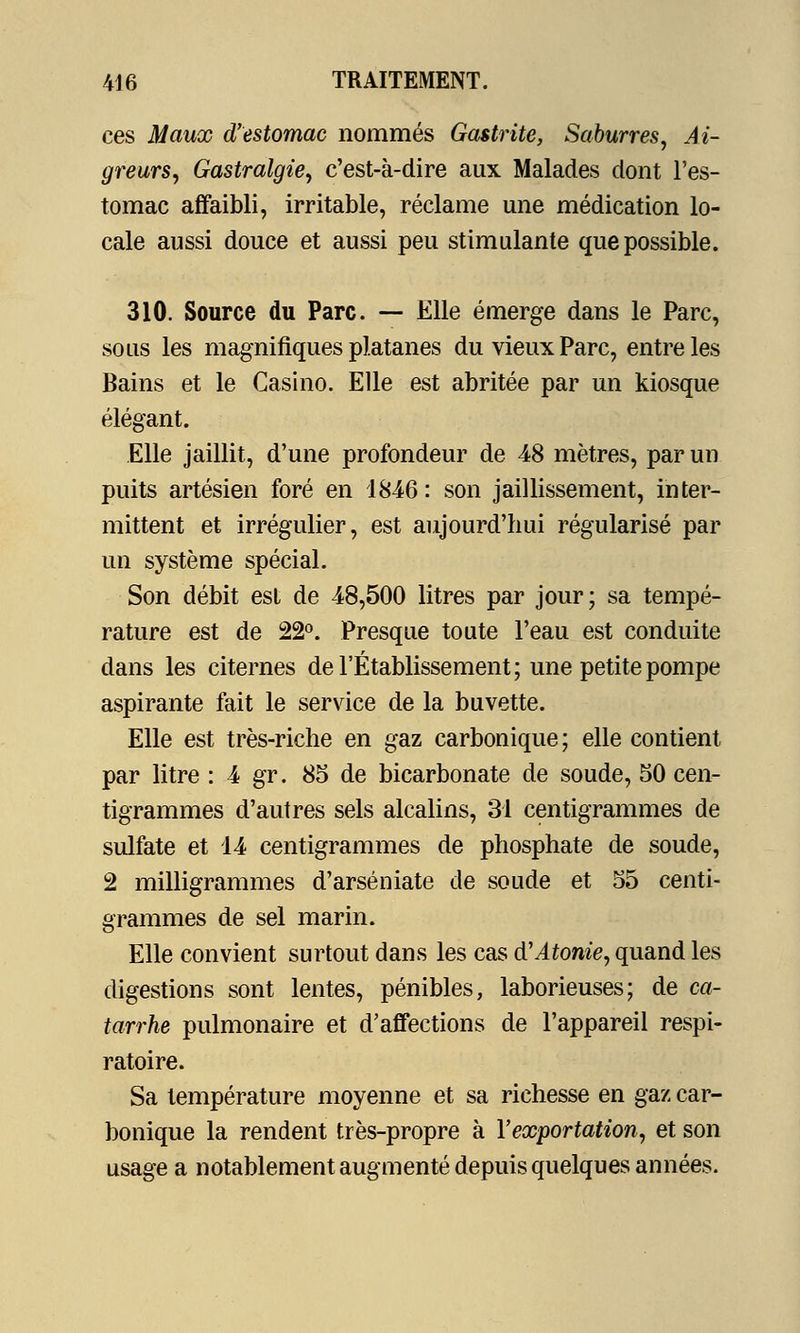 ces Maux d'estomac nommés Gastrite, Saburres, Ai- greurs, Gastralgie, c'est-à-dire aux Malades dont l'es- tomac affaibli, irritable, réclame une médication lo- cale aussi douce et aussi peu stimulante que possible. 310. Source du Parc. — Elle émerge dans le Parc, sous les magnifiques platanes du vieux Parc, entre les Bains et le Casino. Elle est abritée par un kiosque élégant. Elle jaillit, d'une profondeur de 48 mètres, par un puits artésien foré en 1846 : son jaillissement, inter- mittent et irrégulier, est aujourd'hui régularisé par un système spécial. Son débit est de 48,500 litres par jour; sa tempé- rature est de 22°. Presque toute l'eau est conduite dans les citernes de l'Établissement; une petite pompe aspirante fait le service de la buvette. Elle est très-riche en gaz carbonique; elle contient par litre : 4 gr. 85 de bicarbonate de soude, 50 cen- tigrammes d'autres sels alcalins, 31 centigrammes de sulfate et 14 centigrammes de phosphate de soude, 2 milligrammes d'arséniate de soude et 55 centi- grammes de sel marin. Elle convient surtout dans les cas d'Atonie, quand les digestions sont lentes, pénibles, laborieuses; de ca- tarrhe pulmonaire et d'affections de l'appareil respi- ratoire. Sa température moyenne et sa richesse en gaz car- bonique la rendent très-propre à l'exportation, et son usage a notablement augmenté depuis quelques années.