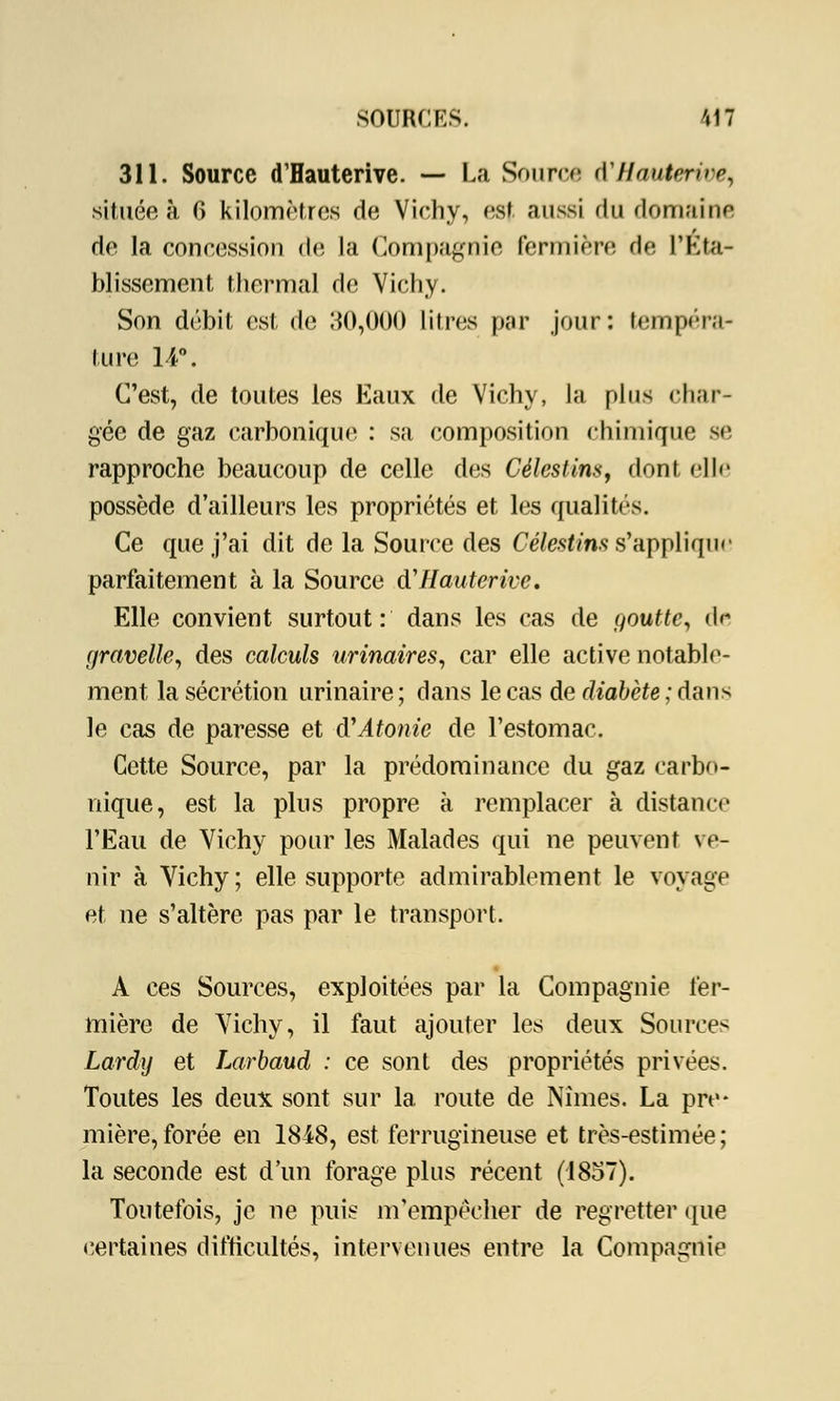 311. Source d'Hauterive. — La Source d'/fautertoe, située à fi kilomètres de Vichy, est aussi du domaine de la concession de la Compagnie fermière de l'Eta- blissement thermal de Vichy. Son débit est de 30,000 litres par jour: tempéra- ture 14°. C'est, de toutes les Eaux de Vichy, la plus char- gée de gaz carbonique : sa composition chimique se rapproche beaucoup de celle des Célestim, dont elle possède d'ailleurs les propriétés et les qualités. Ce que j'ai dit de la Source des Célestins s'applique parfaitement à la Source d'Hauterive. Elle convient surtout: dans les cas de goutte, de gravelle, des calculs urinaires, car elle active notable- ment la sécrétion urinaire; dans le cas de diabète ; dans le cas de paresse et d'Atonie de l'estomac. Cette Source, par la prédominance du gaz carbo- nique, est la plus propre à remplacer à distance l'Eau de Vichy pour les Malades qui ne peuvent ve- nir à Vichy ; elle supporte admirablement le voyage et ne s'altère pas par le transport. A ces Sources, exploitées par la Compagnie fer- mière de Vichy, il faut ajouter les deux Sources Lardy et Larbaud : ce sont des propriétés privées. Toutes les deux sont sur la route de Nîmes. La pre- mière, forée en 1848, est ferrugineuse et très-estimée; la seconde est d'un forage plus récent (1857). Toutefois, je ne puis m'empêcher de regretter que certaines difficultés, intervenues entre la Compagnie
