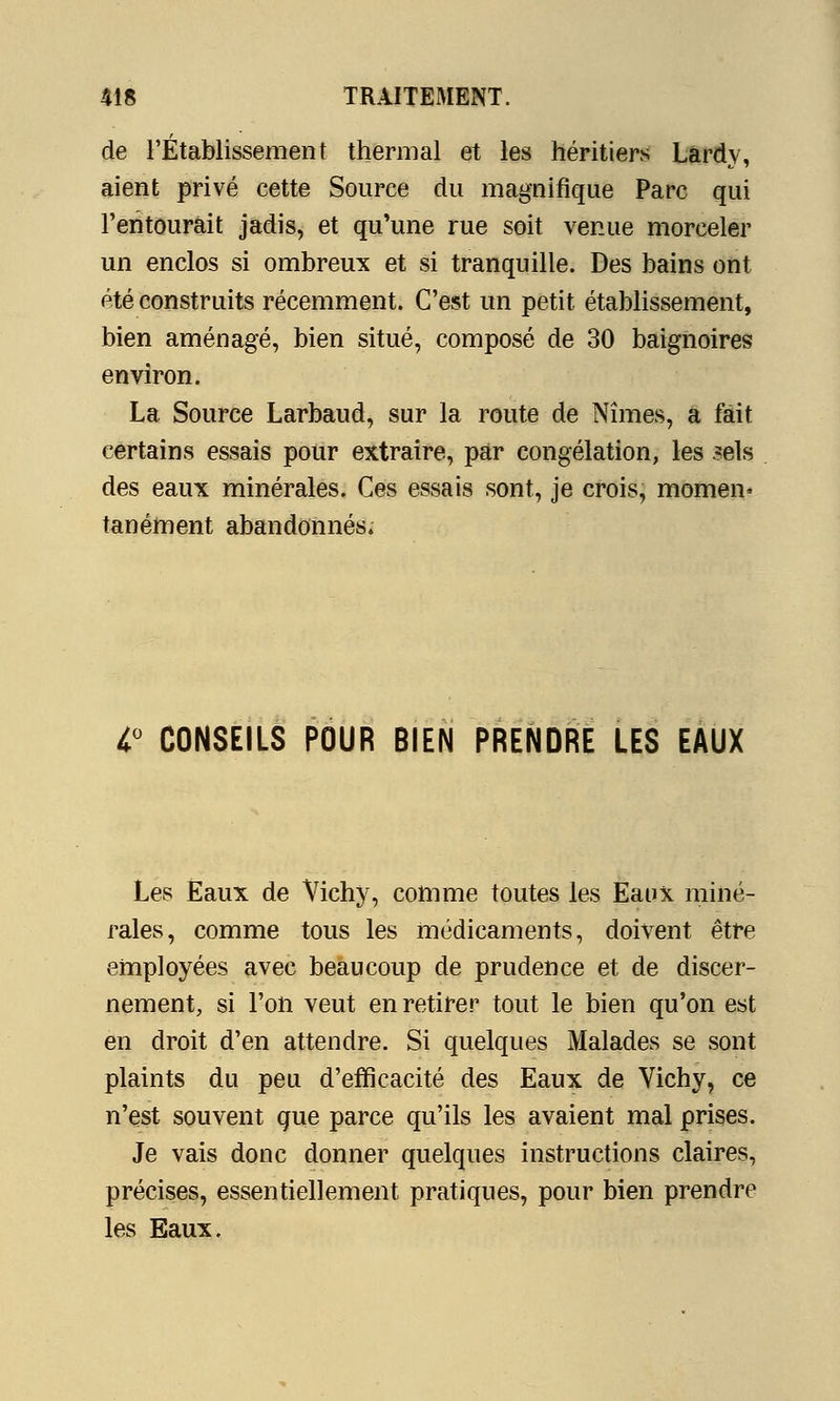 de l'Établissement thermal et les héritiers Lardv, aient privé cette Source du magnifique Parc qui l'entourait jadis, et qu'une rue soit venue morceler un enclos si ombreux et si tranquille. Des bains ont été construits récemment. C'est un petit établissement, bien aménagé, bien situé, composé de 30 baignoires environ. La Source Larbaud, sur la route de Nîmes, a fait certains essais pour extraire, par congélation, les sels des eaux minérales. Ces essais sont, je crois, momen» tanément abandonnés; 1° CONSEILS POUR BIEN PRENDRE LES EAUX Les Eaux de Vichy, comme toutes les Eaux miné- rales, comme tous les médicaments, doivent être employées avec beaucoup de prudence et de discer- nement, si l'on veut en retirer tout le bien qu'on est en droit d'en attendre. Si quelques Malades se sont plaints du peu d'efficacité des Eaux de Vichy, ce n'est souvent que parce qu'ils les avaient mal prises. Je vais donc donner quelques instructions claires, précises, essentiellement pratiques, pour bien prendre les Eaux.