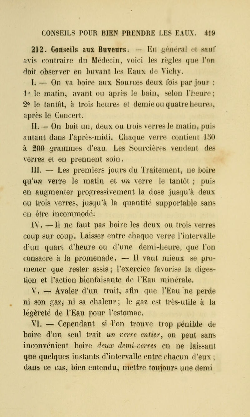 212. Conseils aux Buveurs. — Kn général <i Muf avis contraire du Médecin, voici les règles que l'on doit observer en buvant les Eaux de Vichy. I. — On va boire aux Sources deux foi1^ par jour : 1° le matin, avant ou après le bain, selon l'heure; 2° le tantôt, à trois heures et dernieou quatre heure., après le Concert. II. — On boit un, deux ou trois verres le matin, puis autant dans l'après-midi. Chaque verre contient 150 à 200 grammes d'eau. Les Sourcières vendent de- verres et en prennent soin. III. — Les premiers jours du Traitement, ne boire qu'un verre le matin et un verre le tantôt ; puis en augmenter progressivement la dose jusqu'à deux ou trois verres, jusqu'à la quantité supportable sans en être incommodé. IV. —11 ne faut pas boire les deux ou trois verres coup sur coup. Laisser entre chaque verre l'intervalle d'un quart d'heure ou d'une demi-heure, que Ton consacre à la promenade. — 11 vaut mieux se pro- mener que rester assis; l'exercice favorise la diges- tion et l'action bienfaisante de l'Eau minérale. V. — Avaler d'un trait, afin que l'Eau ne perde ni son gaz, ni sa chaleur; le gaz est très-utile à la légèreté de l'Eau pour l'estomac. VI. — Cependant si l'on trouve trop pénible de boire d'un seul trait un verre entier, on peut san> inconvénient boire deux demi-verres en ne laissant que quelques instants d'intervalle entre chacun d'eux : dans ce cas, bien entendu, mettre toujours une demi
