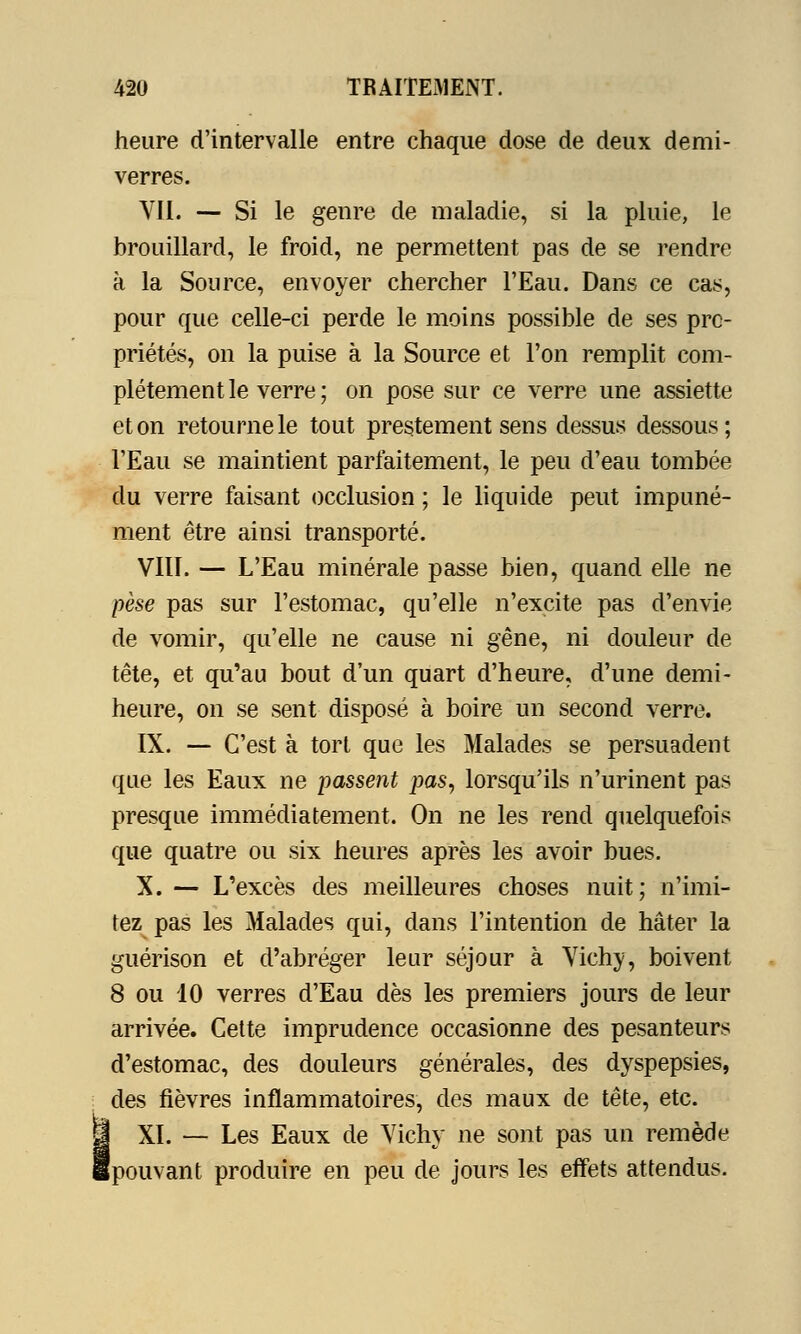 heure d'intervalle entre chaque dose de deux demi- verres. VIL — Si le genre de maladie, si la pluie, le brouillard, le froid, ne permettent pas de se rendre à la Source, envoyer chercher l'Eau. Dans ce cas, pour que celle-ci perde le moins possible de ses pro- priétés, on la puise à la Source et l'on remplit com- plètement le verre ; on pose sur ce verre une assiette et on retourne le tout prestement sens dessus dessous ; l'Eau se maintient parfaitement, le peu d'eau tombée du verre faisant occlusion ; le liquide peut impuné- ment être ainsi transporté. VIII. — L'Eau minérale passe bien, quand elle ne pèse pas sur l'estomac, qu'elle n'excite pas d'envie de vomir, qu'elle ne cause ni gêne, ni douleur de tête, et qu'au bout d'un quart d'heure, d'une demi- heure, on se sent disposé à boire un second verre. IX. — C'est à tort que les Malades se persuadent que les Eaux ne passent pas, lorsqu'ils n'urinent pas presque immédiatement. On ne les rend quelquefois que quatre ou six heures après les avoir bues. X. — L'excès des meilleures choses nuit; n'imi- tez pas les Malades qui, dans l'intention de hâter la guérison et d'abréger leur séjour à Vichy, boivent 8 ou 10 verres d'Eau dès les premiers jours de leur arrivée. Cette imprudence occasionne des pesanteurs d'estomac, des douleurs générales, des dyspepsies, des fièvres inflammatoires, des maux de tête, etc. XI. — Les Eaux de Vichy ne sont pas un remède (pouvant produire en peu de jours les effets attendus.