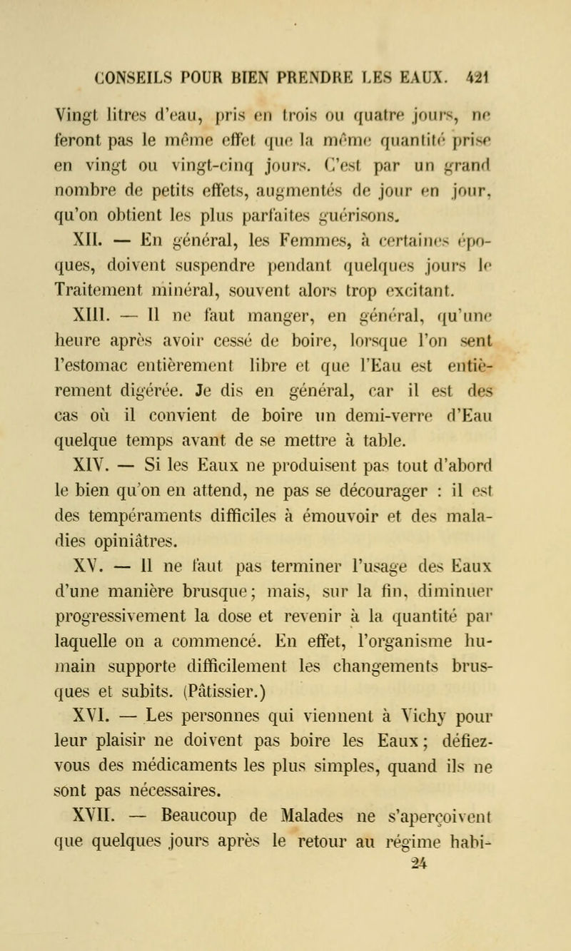 Vingt litres d'eau, pris en trois ou quatre jours, n<- feront pas le même eflfel que la même quantité prise en vingt ou vingt-cinq jours. C'est par un grand nombre de petits effets, augmentes de jour en jour, qu'on obtient les plus parfaites guérisons. XII. — En général, les Femmes, à certaines épo- ques, doivent suspendre pendant quelques jours le Traitement minéral, souvent alors trop excitant. XIII. — Il ne faut manger, en général, qu'une heure après avoir cessé de boire, lorsque l'on sent l'estomac entièrement libre et que l'Eau est entiè- rement digérée. Je dis en général, car il est des cas où il convient de boire un demi-verre d'Eau quelque temps avant de se mettre à table. XIV. — Si les Eaux ne produisent pas tout d'abord le bien qu'on en attend, ne pas se décourager : il est des tempéraments difficiles à émouvoir et des mala- dies opiniâtres. XV. — 11 ne faut pas terminer l'usage des Eaux d'une manière brusque; mais, sur la fin, diminuer progressivement la dose et revenir à la quantité par laquelle on a commencé. En effet, l'organisme hu- main supporte difficilement les changements brus- ques et subits. (Pâtissier.) XVI. — Les personnes qui viennent à Vichy pour leur plaisir ne doivent pas boire les Eaux ; défiez- vous des médicaments les plus simples, quand ils ne sont pas nécessaires. XVII. — Beaucoup de Malades ne s'aperçoivent que quelques jours après le retour au régime nabi- 24
