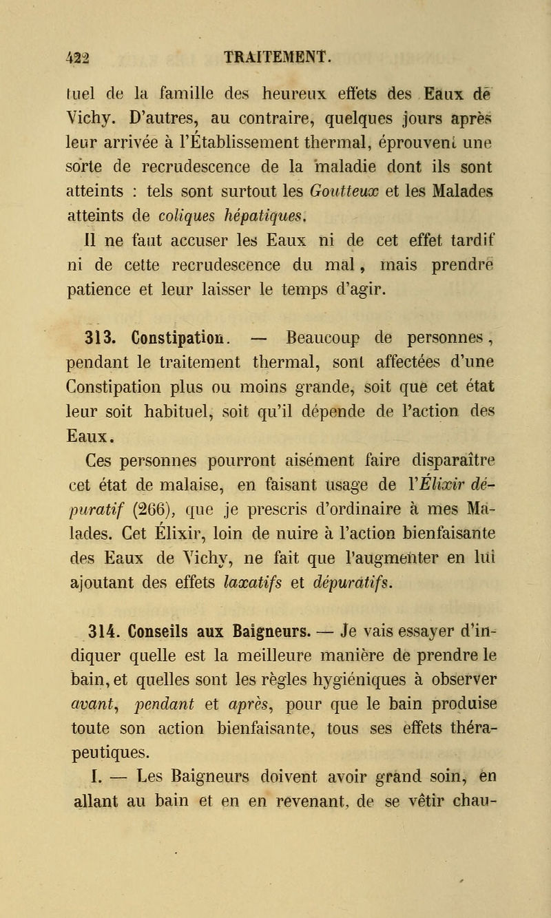 fuel de la famille des heureux effets des Eaux dé Vichy. D'autres, au contraire, quelques jours après leur arrivée à l'Etablissement thermal, éprouvent une sorte de recrudescence de la maladie dont ils sont atteints : tels sont surtout les Goutteux et les Malades atteints de coliques hépatiques. 11 ne faut accuser les Eaux ni de cet effet tardif ni de cette recrudescence du mal, mais prendre patience et leur laisser le temps d'agir. 313. Constipation. — Beaucoup de personnes, pendant le traitement thermal, sont affectées d'une Constipation plus ou moins grande, soit que cet état leur soit habituel, soit qu'il dépende de l'action des Eaux. Ces personnes pourront aisément faire disparaître cet état de malaise, en faisant usage de YElixir dé- puratif (266), que je prescris d'ordinaire à mes Ma- lades. Cet Elixir, loin de nuire à l'action bienfaisante des Eaux de Yichy, ne fait que l'augmenter en lui ajoutant des effets laxatifs et dépuratifs. 314. Conseils aux Baigneurs. — Je vais essayer d'in- diquer quelle est la meilleure manière de prendre le bain, et quelles sont les règles hygiéniques à observer avant, pendant et après, pour que le bain produise toute son action bienfaisante, tous ses effets théra- peutiques. I. — Les Baigneurs doivent avoir grand soin, en allant au bain et en en revenant, de se vêtir chau-