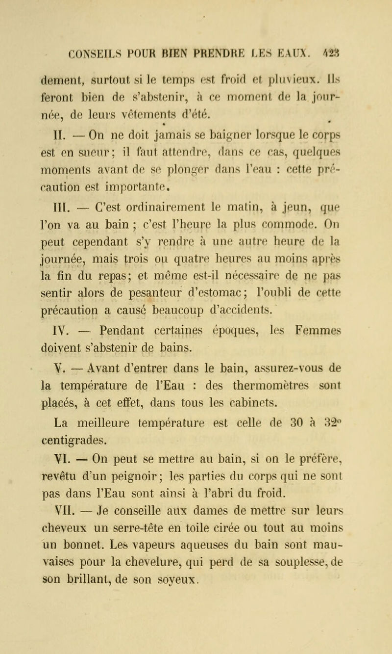 dément, surtoui si le temps est froid et pluvieux. \\- feront bien de s'abstenir, à ce moment de la jour- née, de leurs vêtements d'été. II. — On ne doit jamais se baigner lorsque le corps est en sueur; il faut attendre, dans ce cas? quelques moments avant de se plonger dans l'eau : eette pré- raution est importante, IH. — C'est ordinairement le matin, à jeun, que l'on va au bain ; c'est l'heure la plus commode. On peut cependant s'y rendre à une antre heure de la journée, mais trois ou quatre heures au moins api < s la fin du repas; et même est-il nécessaire de ne pas sentir alors de pesanteur d'estomac; l'oubli de cette précaution a causé beaucoup d'accidents. IV. — Pendant, certaines époques, les Femmes doivent s'abstenir de bains. V. — Avant d'entrer dans le bain, assurez-vous de la température de l'Eau : des thermomètres sont placés, à cet eftét, dans tous les cabinets. La meilleure température est celle de 30 à 32° centigrades. VI. — On peut se mettre au bain, si on le préfère, revêtu d'un peignoir; les parties du corps qui ne sont pas dans l'Eau sont ainsi à l'abri du froid. VII. — Je conseille aux dames de mettre sur leurs cheveux un serre-tête en toile cirée ou tout au moins un bonnet. Les vapeurs aqueuses du bain sont mau- vaises pour la chevelure, qui perd de sa souplesse, de son brillant, de son soyeux.
