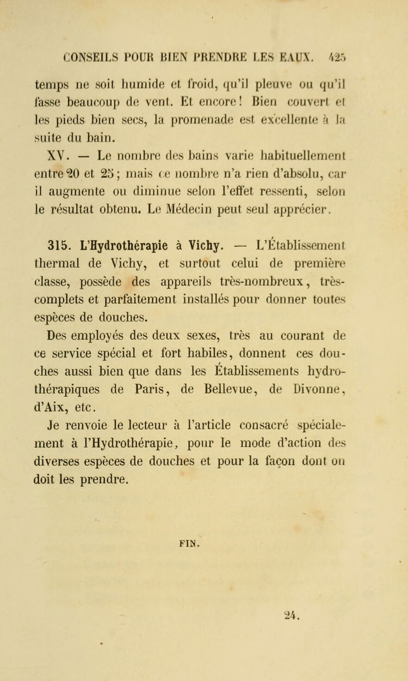 temps ne soit humide et froid, qu'il pieuse ou qu'il tasse beaucoup de vent. Et encore! Bien couvert el les pieds bien secs, la promenade est excellente à la suite du bain. XV. — Le nombre des bains varie habituellement entre 20 et 25; mais ce nombre n'a rien d'absolu, car il augmente ou diminue selon l'effet ressenti, selon le résultat obtenu. Le Médecin peut seul apprécier. 315. L'Hydrothérapie à Vichy. — L'Établissement thermal de Vichy, et surtout celui de première classe, possède des appareils très-nombreux, très- complets et parfaitement installés pour donner toutes espèces de douches. Des employés des deux sexes, très au courant de ce service spécial et fort habiles, donnent ces dou- ches aussi bien que dans les Etablissements hydro- thérapiques de Paris, de Bellevue, de Divonne, d'Aix, etc. Je renvoie le lecteur a l'article consacré spéciale- ment à l'Hydrothérapie, pour le mode d'action des diverses espèces de douches et pour la façon dont on doit les prendre. FIN. 24.
