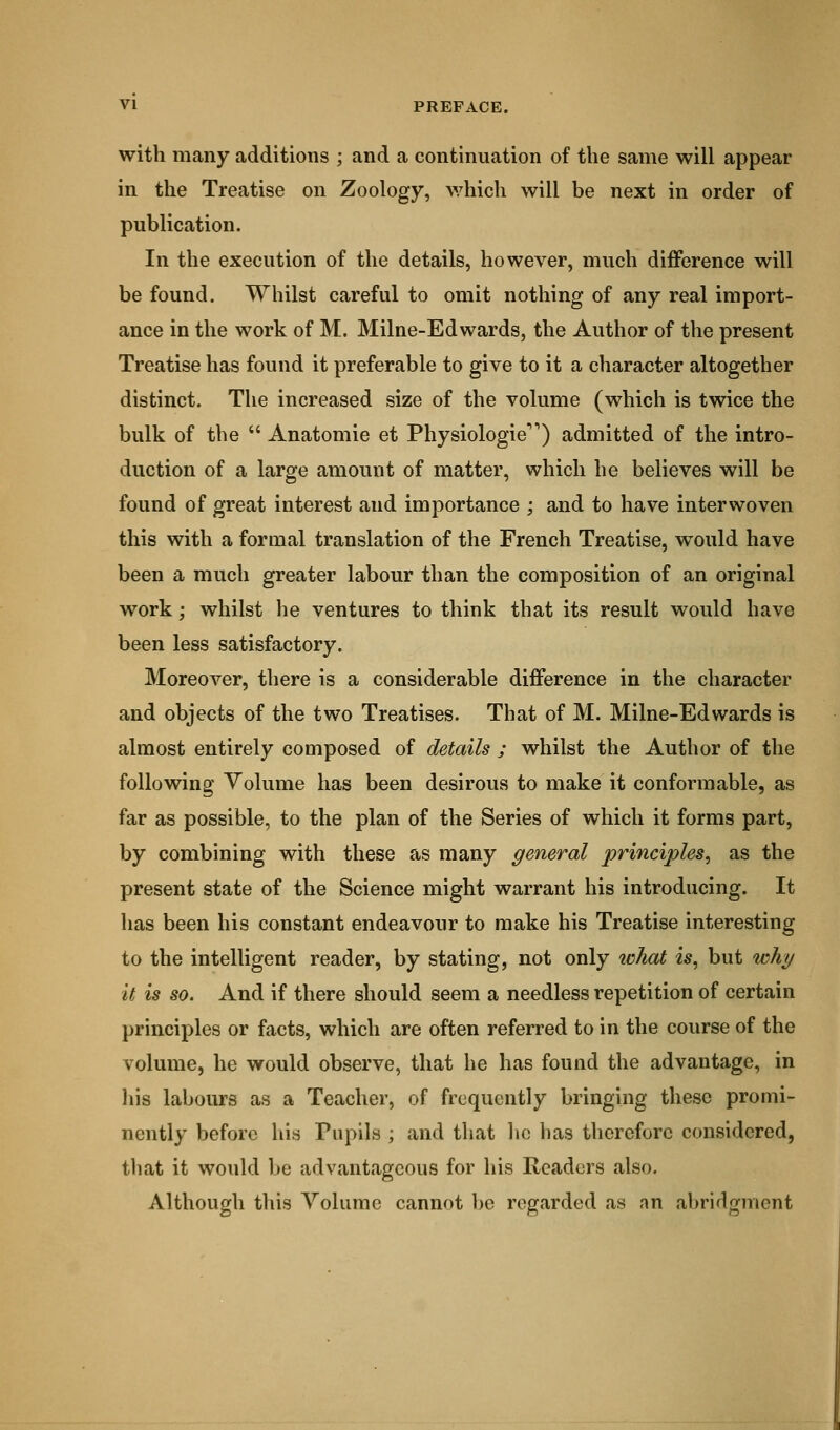 with many additions ; and a continuation of the same will appear in the Treatise on Zoology, which will be next in order of publication. In the execution of the details, however, much difference will be found. Whilst careful to omit nothing of any real import- ance in the work of M. Milne-Edwards, the Author of the present Treatise has found it preferable to give to it a character altogether distinct. The increased size of the volume (which is twice the bulk of the  Anatomie et Physiologic) admitted of the intro- duction of a large amount of matter, which he believes will be found of great interest and importance ; and to have interwoven this with a formal translation of the French Treatise, would have been a much greater labour than the composition of an original work; whilst he ventures to think that its result would have been less satisfactory. Moreover, there is a considerable difference in the character and objects of the two Treatises. That of M. Milne-Edwards is almost entirely composed of details ; whilst the Author of the following Volume has been desirous to make it conformable, as far as possible, to the plan of the Series of which it forms part, by combining with these as many general principles, as the present state of the Science might warrant his introducing. It has been his constant endeavour to make his Treatise interesting to the intelligent reader, by stating, not only what is, but why it is so. And if there should seem a needless repetition of certain principles or facts, which are often referred to in the course of the volume, he would observe, that he has found the advantage, in his labours as a Teacher, of frequently bringing these promi- nently before his Pupils ; and that he has therefore considered, that it would be advantageous for his Readers also. Although this Volume cannot be regarded as an abridgment