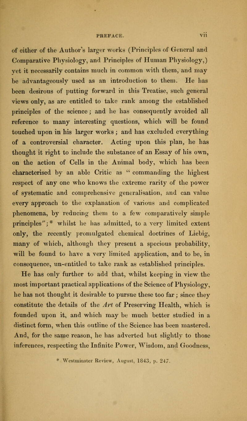 of either of the Author's larger works (Principles of General and Comparative Physiology, and Principles of Human Physiology,) yet it necessarily contains much in common with them, and may be advantageously used as an introduction to them. He has been desirous of putting forward in this Treatise, such general views only, as are entitled to take rank among the established principles of the science; and he has consequently avoided all reference to many interesting questions, which will be found touched upon in his larger works ; and has excluded everything of a controversial character. Acting upon this plan, he has thought it right to include the substance of an Essay of his own, on the action of Cells in the Animal body, which has been characterised by an able Critic as  commanding the highest respect of any one who knows the extreme rarity of the power of systematic and comprehensive generalisation, and can value every approach to the explanation of various and complicated phenomena, by reducing them to a few comparatively simple principles;* whilst he has admitted, to a very limited extent only, the recently promulgated chemical doctrines of Liebig, many of which, although they present a specious probability, will be found to have a very limited application, and to be, in consequence, un-entitled to take rank as established principles. He has only further to add that, whilst keeping in view the most important practical applications of the Science of Physiology, he has not thought it desirable to pursue these too far; since they constitute the details of the Art of Preserving Health, which is founded upon it, and which may be much better studied in a distinct form, when this outline of the Science has been mastered. And, for the same reason, he has adverted but slightly to those inferences, respecting the Infinite Power, Wisdom, and Goodness, * Westminster Review, August, 1843, p. 247.