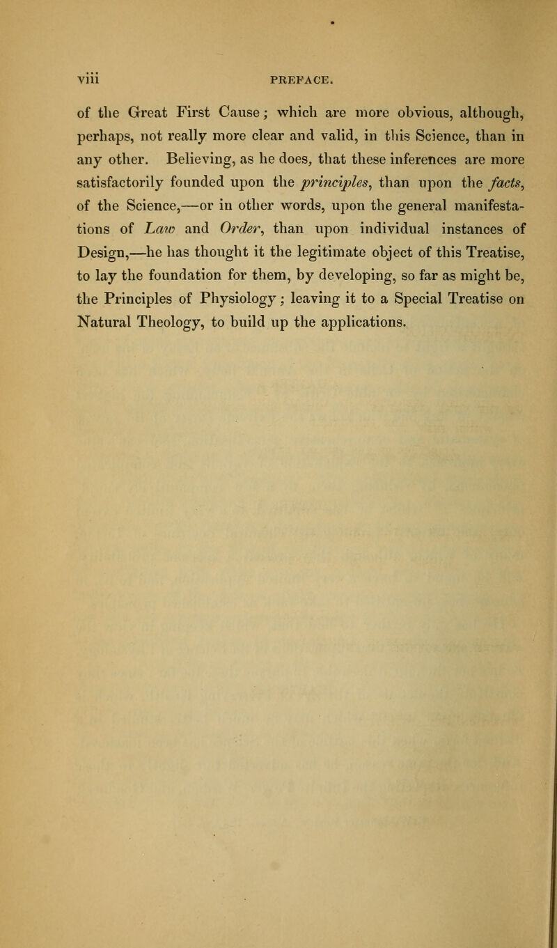Vlll PREFACE. of the Great First Cause; which are more obvious, although, perhaps, not really more clear and valid, in this Science, than in any other. Believing, as he does, that these inferences are more satisfactorily founded upon the principles, than upon the facts, of the Science,—or in other words, upon the general manifesta- tions of Laid and Order, than upon individual instances of Design,—he has thought it the legitimate object of this Treatise, to lay the foundation for them, by developing, so far as might be, the Principles of Physiology; leaving it to a Special Treatise on Natural Theology, to build up the applications.