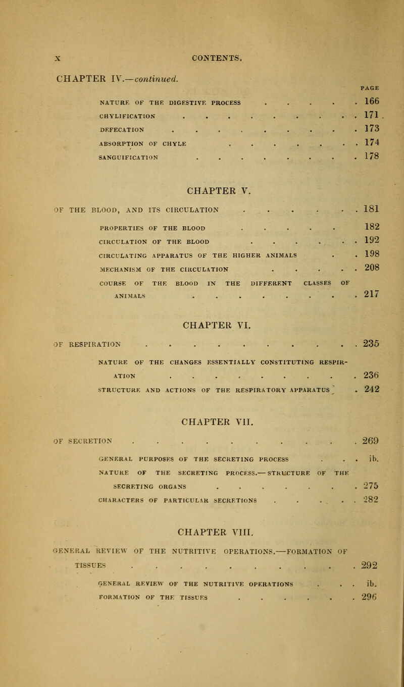 CHAPTER IV.—continued. NATURE OF THE DIGESTIVE PROCESS CHYLIFICATION DEFECATION . ABSORPTION OF CHYLE SANGUIFICATION PAGE 166 171 173 174 178 CHAPTER V. OF THE BLOOD, AND ITS CIRCULATION ...... 181 PROPERTIES OF THE BLOOD ..... 182 CIRCULATION OF THE BLOOD . . . . . . 192 CIRCULATING APPARATUS OF THE HIGHER ANIMALS . .198 MECHANISM OF THE CIRCULATION . . . . 208 COURSE OF THE BLOOD IN THE DIFFERENT CLASSES OF ANIMALS . . . . . . . .21/ CHAPTER VI. OF RESPIRATION .......... 235 NATURE OF THE CHANGES ESSENTIALLY CONSTITUTING RESPIR- ATION ......... 236 STRUCTURE AND ACTIONS OF THE RESPIRATORY APPARATUS ] . 242 CHAPTER VII. OF SECRETION .......... 269 GENERAL PURPOSES OF THE SECRETING PROCESS . ih. NATURE OF THE SECRETING PROCESS. STRUCTURE OF THE SECRETING ORGANS ....... 275 CHARACTERS OF PARTICULAR SECRETIONS . . ... 282 CHAPTER VIII. general review of the nutritive operations.—formation of tissues .......... 292 GENERAL REVIEW OF THE NUTRITIVE OPERATIONS . il). FORMATION OF THE TISSUES ...... 296