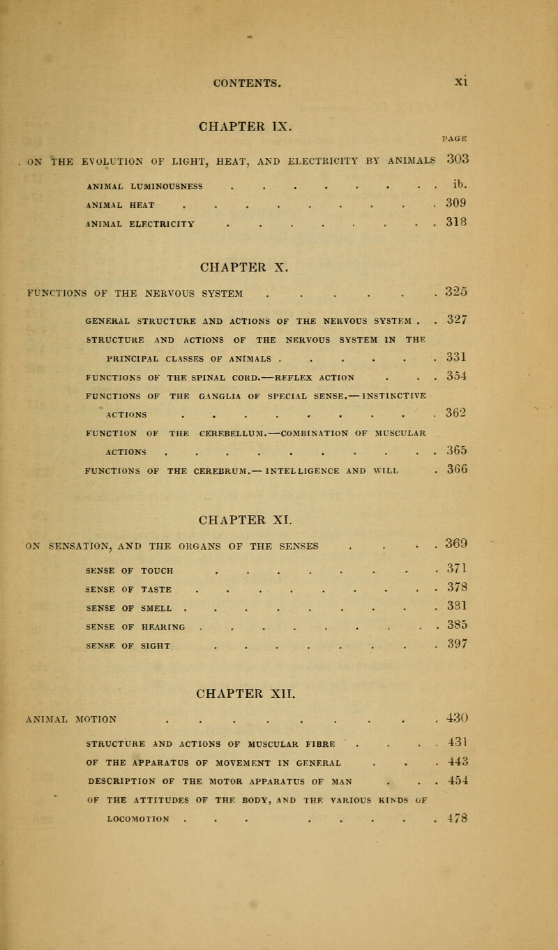 CHAPTER IX. PAGE ON THE EVOLUTION OF LIGHT, HEAT, AND ELECTRICITY BY ANIMALS 303 ANIMAL LUMINOUSNESS ANIMAL HEAT ANIMAL ELECTRICITY ib. 309 318 CHAPTER X. FUNCTIONS OF THE NERVOUS SYSTEM 325 GENERAL STRUCTURE AND ACTIONS OF THE NERVOUS SYSTEM . .32/ STRUCTURE AND ACTIONS OF THE NERVOUS SYSTEM IN THE PRINCIPAL CLASSES OF ANrMALS ...... 331 FUNCTIONS OF THE SPINAL CORD. REFLEX ACTION . . . 354 FUNCTIONS OF THE GANGLIA OF SPECIAL SENSE. INSTINCTIVE ACTIONS ......... 362 FUNCTION OF THE CEREBELLUM. COMBINATION OF MUSCULAR ACTIONS .......... 365 FUNCTIONS OF THE CEREBRUM.— INTELLIGENCE AND WILL . 366 CHAPTER XL ON SENSATION, AND THE ORGANS OF THE SENSES SENSE OF TOUCH .... SENSE OF TASTE .... SENSE OF SMELL ..... SENSE OF HEARING .... SENSE OF SIGHT .... 369 371 378 381 385 397 CHAPTER XII. ANIMAL MOTION ......... 430 STRUCTURE AND ACTIONS OF MUSCULAR FIBRE . . . 431 OF THE APPARATUS OF MOVEMENT IN GENERAL . . . 443 DESCRIPTION OF THE MOTOR APPARATUS OF MAN . . 454 OF THE ATTITUDES OF THE BODY, AND THE VARIOUS KINDS OF LOCOMOTION ... ..... 478