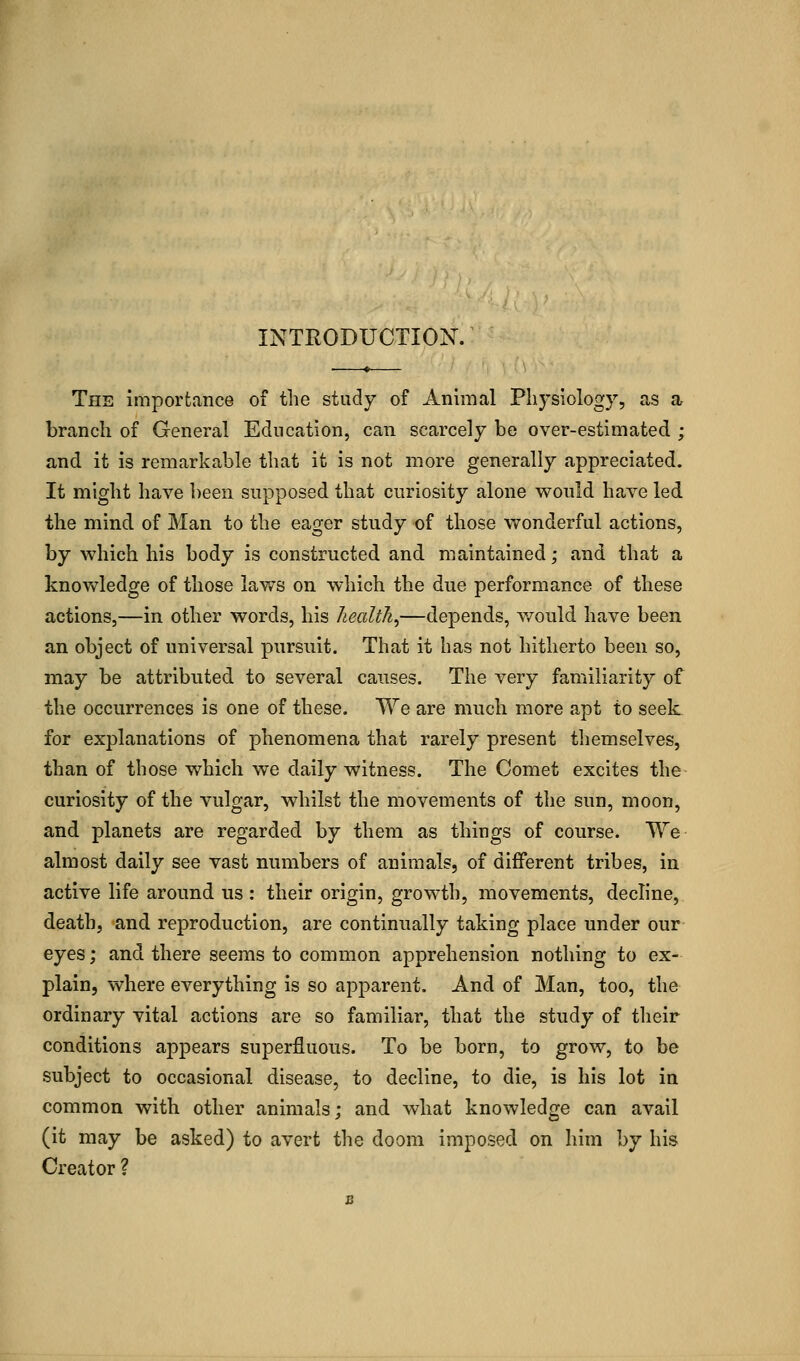 The importance of the study of Animal Physiology, as a branch of General Education, can scarcely be over-estimated ; and it is remarkable that it is not more generally appreciated. It might have been supposed that curiosity alone would have led the mind of Man to the eager study of those wonderful actions, by which his body is constructed and maintained; and that a knowledge of those laws on which the due performance of these actions,—in other words, his health,—depends, would have been an object of universal pursuit. That it has not hitherto been so, may be attributed to several causes. The very familiarity of the occurrences is one of these. We are much more apt to seek for explanations of phenomena that rarely present themselves, than of those which we daily witness. The Comet excites the curiosity of the vulgar, whilst the movements of the sun, moon, and planets are regarded by them as things of course. We- almost daily see vast numbers of animals, of different tribes, in active life around us : their origin, growth, movements, decline, death, and reproduction, are continually taking place under our eyes; and there seems to common apprehension nothing to ex- plain, where everything is so apparent. And of Man, too, the ordinary vital actions are so familiar, that the study of their conditions appears superfluous. To be born, to grow, to be subject to occasional disease, to decline, to die, is his lot in common with other animals; and what knowledge can avail (it may be asked) to avert the doom imposed on him by his Creator ?