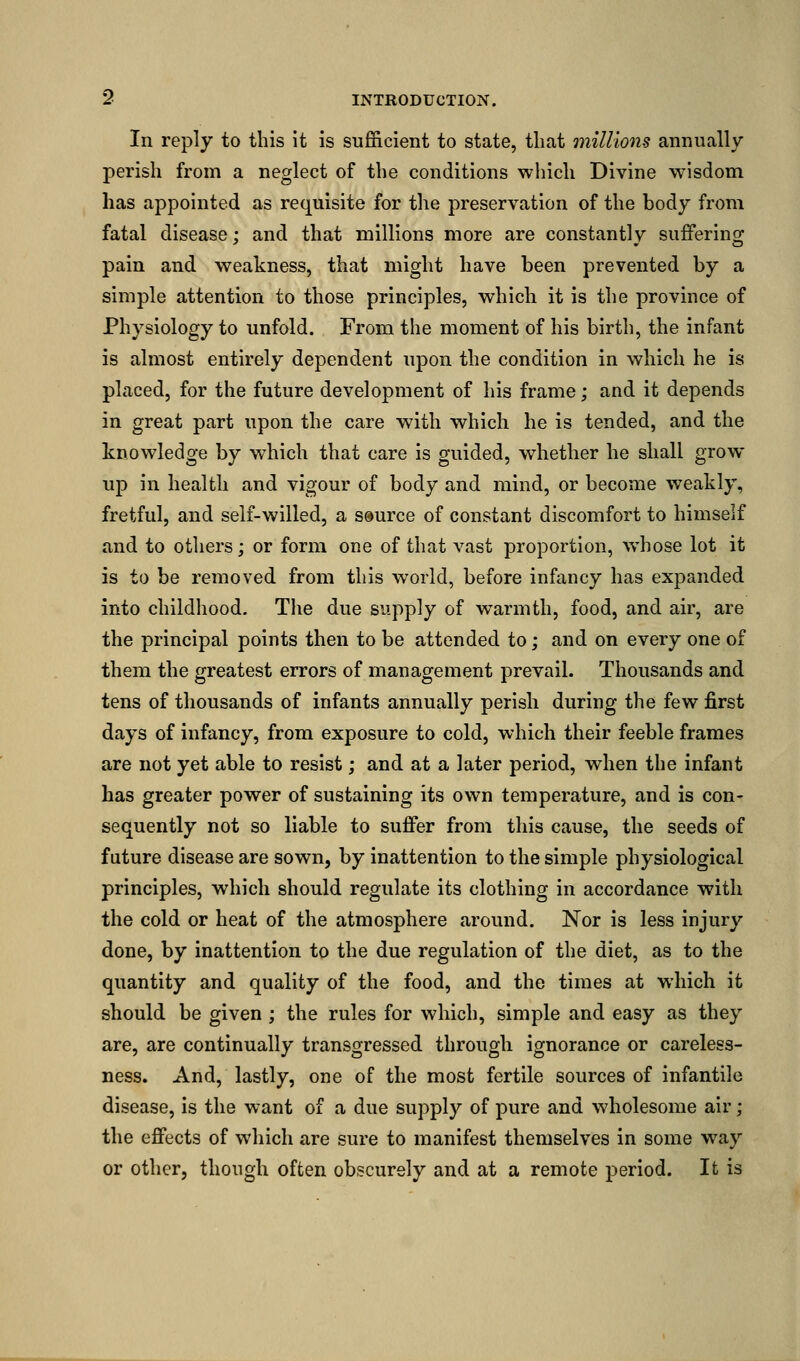 In reply to this it is sufficient to state, that millions annually perish from a neglect of the conditions which Divine wisdom has appointed as requisite for the preservation of the body from fatal disease; and that millions more are constantly suffering pain and weakness, that might have been prevented by a simple attention to those principles, which it is the province of Physiology to unfold. From the moment of his birth, the infant is almost entirely dependent upon the condition in which he is placed, for the future development of his frame; and it depends in great part upon the care with which he is tended, and the knowledge by which that care is guided, whether he shall grow- up in health and vigour of body and mind, or become weakly, fretful, and self-willed, a source of constant discomfort to himself and to others; or form one of that vast proportion, whose lot it is to be removed from this world, before infancy has expanded into childhood. The due supply of warmth, food, and air, are the principal points then to be attended to; and on every one of them the greatest errors of management prevail. Thousands and tens of thousands of infants annually perish during the few first days of infancy, from exposure to cold, which their feeble frames are not yet able to resist; and at a later period, when the infant has greater power of sustaining its own temperature, and is con- sequently not so liable to suffer from this cause, the seeds of future disease are sown, by inattention to the simple physiological principles, which should regulate its clothing in accordance with the cold or heat of the atmosphere around. Nor is less injury done, by inattention to the due regulation of the diet, as to the quantity and quality of the food, and the times at which it should be given; the rules for which, simple and easy as they are, are continually transgressed through ignorance or careless- ness. And, lastly, one of the most fertile sources of infantile disease, is the want of a due supply of pure and wholesome air; the effects of which are sure to manifest themselves in some way or other, though often obscurely and at a remote period. It is