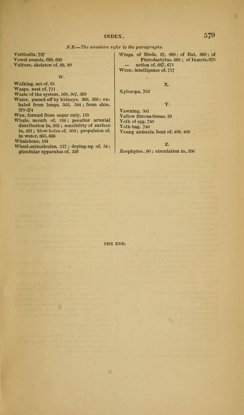 N.B.—The numbers refer to the paragraphs. Vorticella, 727 Vowel sounds, 689, 690 Vulture, skeleton of, 88, 89 W. Walking, act of, 65 Wasps, nest of, 711 Waste of the system, 160, 307, 368 Water, passed off by kidneys, 368, 369; ex- haled from lungs, 343, 344 ; from skin, 370-374 Wax, formed from sugar only, 155 Whale, mouth of, 184 ; peculiar arterial distribution in, 265 ; sensibility of surface in, 491 ; blowholes of, 509; propulsion of, in water, 665, 666 Whalebone, 184 Wheel-animalcules, 117; drying-up of, 54; glandular apparatus of, 356 Wings, of Birds, 87, 669; of Bat, 669; of Pterodactylus, 669 ; of Insects, 670 — action of, 667, 671 Wren, intelligence of, 717 Xylocopa, 703 Yawning, 341 Yellow fibrous tissue, 29 Yolk of egg, 740 Yolk-bag, 740 Young animals, heat of, 408, 409 Zoophytes, 80 ; circulation in, 296