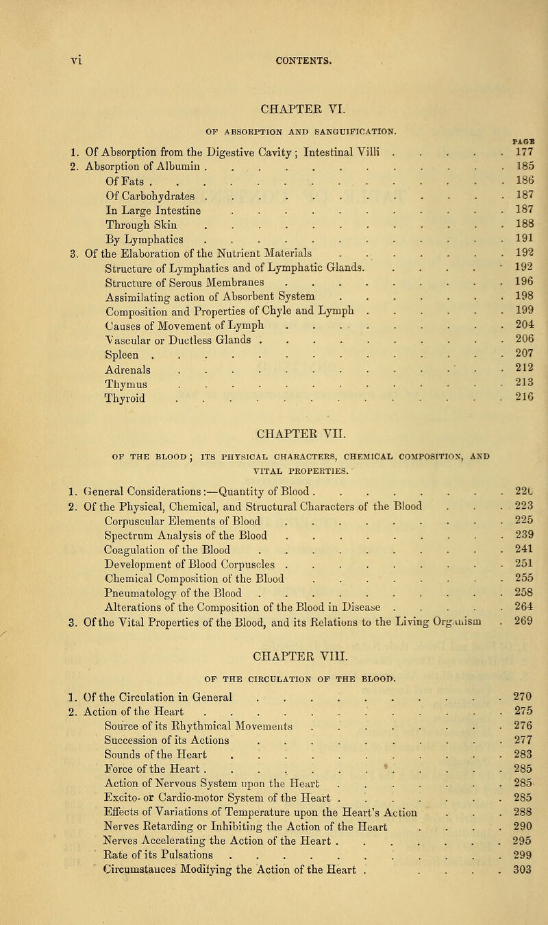 CHAPTER VI. OF ABSORPTION AND SANGUIFICATION. PAGB 1. Of Absorption from the Digestive Cavity ; Intestinal Villi 177 2. Absorption of Albumin ............. 185 OfFats 186 Of Carbohydrates 187 In Large Intestine 187 Through Skin 188 By Lymphatics ............ 191 3. Of the Elaboration of the Nutrient Materials . 192 Structure of Lymphatics and of Lymphatic Glands. . 192 Structure of Serous Membranes 196 Assimilating action of Absorbent System 198 Composition and Properties of Chyle and Lymph 199 Causes of Movement of Lymph 204 Vascular or Ductless Glands 206 Spleen 207 Adrenals . . . • • • • • - • • ■ .212 Thymus 213 Thyroid 216 CHAPTER VII. OF THE BLOOD J ITS PHYSICAL CHARACTERS, CHEMICAL COMPOSITION, AND VITAL PROPERTIES. 1. General Considerations:—Quantity of Blood 2. Of the Physical, Chemical, and Structural Characters of the Blood Corpuscular Elements of Blood Spectrum Analysis of the Blood Coagulation of the Blood Development of Blood Corpuscles Chemical Composition of the Blood Pneumatology of the Blood Alterations of the Composition of the Blood in Disease 3. Of the Vital Properties of the Blood, and its Relations to the Living Organism 221 223 225 239 241 251 255 258 264 269 CHAPTER VIII. OF THE CIRCULATION OF THE BLOOD. 1. Of the Circulation in General 270 2. Action of the Heart .' 275 Source of its Rhythmical Movements ........ 276 Succession of its Actions 277 Sounds of the Heart ........... 283 Force of the Heart . . . .. . . . * . . . . .285 Action of Nervous System upon the Heart 285- Excito- or Cardio-motor System of the Heart ....... 285 Effects of Variations .of Temperature upon the Heart's Action . . . 288 Nerves Retarding or Inhibiting the Action of the Heart .... 290 Nerves Accelerating the Action of the Heart 295 Rate of its Pulsations ........... 299 Circumstances Modifying the Action of the Heart . .... 303