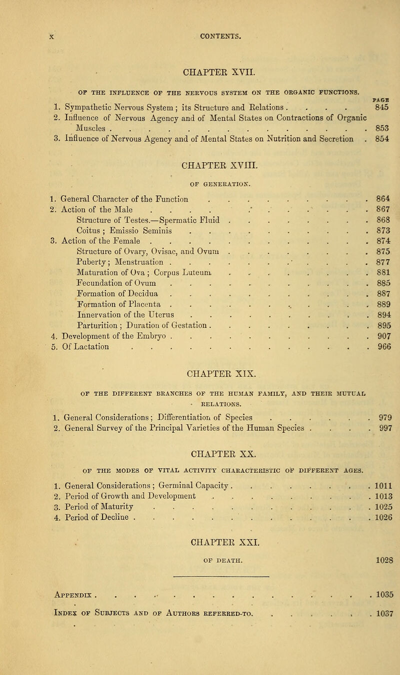 CHAPTER XVII. OF THE INFLUENCE OF THE NERVOUS SYSTEM ON THE ORGANIC FUNCTIONS. PAGE 1. Sympathetic Nervous System ; its Structure and Relations .... 845 2. Influence of Nervous Agency and of Mental States on Contractions of Organic Muscles 853 3. Influence of Nervous Agency and of Mental States on Nutrition and Secretion . 854 CHAPTER XVIII. OF GENERATION. 1. General Character of the Function 864 2. Action of the Male .... ....... 867 Structure of Testes.—Spermatic Fluid 868 Coitus ; Emissio Seminis ■. . . 873 3. Action of the Female 874 Structure of Ovary, Ovisac, and Ovum 875 Puberty; Menstruation ' . . . .877 Maturation of Ova ; Corpus Luteum ........ 881 Fecundation of Ovum ........... 885 Formation of Decidua 887 Formation of Placenta . . ... . . ... . . . 889 Innervation of the Uterus .......... 894 Parturition ; Duration of Gestation ........ . 895 4. Development of the Embryo 907 5. Of Lactation 966 CHAPTER XIX. OF THE DIFFERENT BRANCHES OF THE HUMAN FAMILY, AND THEIR MUTUAL - RELATIONS. 1. General Considerations; Differentiation of Species 979 2. General Survey of the Principal Varieties of the Human Species .... 997 CHAPTER XX. OF THE MODES OF VITAL ACTIVITY CHARACTERISTIC OF DIFFERENT AGES. 1. General Considerations ; Germinal Capacity 1011 2. Period of Growth and Development 1013 3. Period of Maturity 1025 4. Period of Decline ' 1026 CHAPTER XXI. OF DEATH. 1028 Appendix . 1035 Index of Subjects and of Authors referred-to. ...... 1037