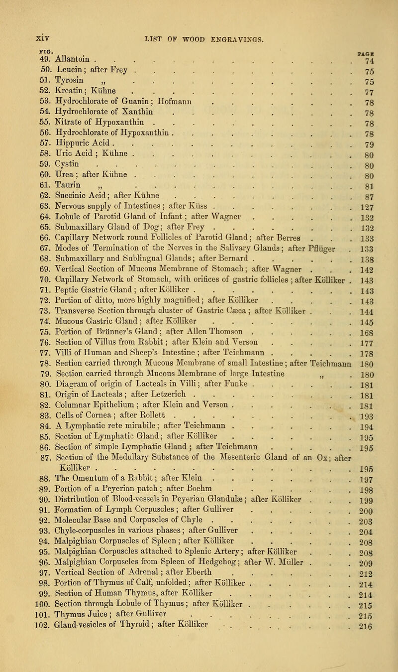»IG. _ pAGg 49. Allantoin 74 50. Leucin; after Frey . . 75 51. Tyrosin „ 75 52. Kreatin; Kiihne 77 53. Hydrochlorate of Guanin; Hofmann 78 54. Hydrochlorate of Xanthin 78 55. Nitrate of Hypoxanthin 78 56. Hydrochlorate of Hypoxanthin .......... 78 57. Hippuric Acid 79 58. Uric Acid ; Kiihne ............ 80 59. Cystin 80 60. Urea ; after Kiihne 80 61. Taurin „ 81 62. Succinic Acid; after Kiihne 87 63. Nervous supply of Intestines ; after Kiiss 127 64. Lobule of Parotid Gland of Infant; after Wagner 132 65. Submaxillary Gland of Dog; after Frey 132 66. Capillary Network round Follicles of Parotid Gland; after Berres . . . 133 67. Modes of Termination of the Nerves in the Salivary Glands; after Pfliiger . 133 68. Submaxillary and Sublingual Glands; after Bernard 138 69. Vertical Section of Mucous Membrane of Stomach; after Wagner . . . 142 70. Capillary Network of Stomach, with orifices of gastric follicles ; after Kblliker . 143 71. Peptic Gastric Gland ; after Kblliker 143 72. Portion of ditto, more highly magnified; after Kblliker 143 73. Transverse Section through cluster of Gastric Caeca; after Kblliker . . . 144 74. Mucous Gastric Gland ; after Kblliker 145 75. Portion of Briinner's Gland ; after Allen Thomson 168 76. Section of Villus from Babbit; after Klein and Verson 177 77. Villi of Human and Sheep's Intestine ; after Teichmann 178 78. Section carried through Mucous Membrane of small Intestine; after Teichmann 180 79. Section carried through Mucous Membrane of large Intestine ,, . 180 80. Diagram of origin of Lacteals in Villi; after Funke 181 81. Origin of Lacteals ; after Letzerich 181 82. Columnar Epithelium ; after Klein and Verson 181 83. Cells of Cornea ; after Kollett 493 84. A Lymphatic rete mirabile; after Teichmann 194 85. Section of Lymphatic Gland; after Kblliker I95 86. Section of simple Lymphatic Gland ; after Teichmann ..... 195 87. Section of the Medullary Substance of the Mesenteric Gland of an Ox; after Kblliker I95 88. The Omentum of a Babbit; after Klein 197 89. Fortion of a Peyerian patch ; after Boehm 198 90. Distribution of Blood-vessels in Peyerian Glandulse ; after Kblliker . . . 199 91. Formation of Lymph Corpuscles ; after Gulliver 200 92. Molecular Base and Corpuscles of Chyle 203 93. Chyle-corpuscles in various phases; after Gulliver 204 94. Malpigbian Corpuscles of Spleen; after Kblliker 208 95. Malpighian Corpuscles attached to Splenic Artery; after Kblliker . . . 208 96. Malpighian Corpuscles from Spleen of Hedgehog; after W. Miiller . . . 209 97. Vertical Section of Adrenal; after Eberth 212 98. Portion of Thymus of Calf, unfolded; after Kblliker 214 99. Section of Human Thymus, after Kblliker 214 100. Section through Lobule of Thymus; after Kblliker 215 101. Thymus Juice; after Gulliver . . . .... . . 215 102. Gland-vesicles of Thyroid; after Kblliker . . . . . . , 216