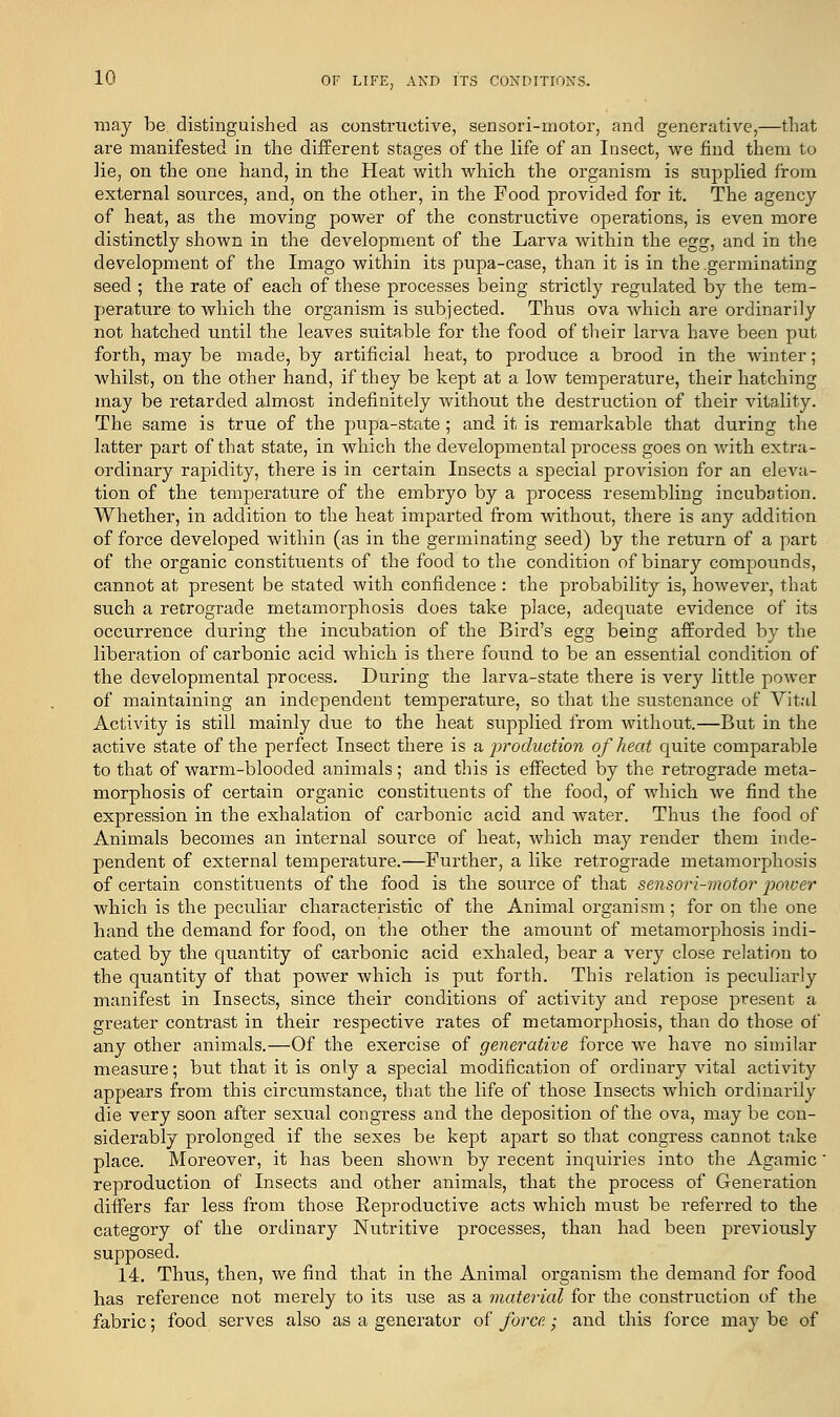 may be distinguished as constructive, sensori-motor, and generative,—that are manifested in the different stages of the life of an Insect, we find them to lie, on the one hand, in the Heat with which the organism is supplied from external sources, and, on the other, in the Food provided for it. The agency of heat, as the moving power of the constructive operations, is even more distinctly shown in the development of the Larva within the egg, and in the development of the Imago within its pupa-case, than it is in the germinating seed ; the rate of each of these processes being strictly regulated by the tem- perature to which the organism is subjected. Thus ova Avhich are ordinarily not hatched until the leaves suitable for the food of their larva have been put forth, may be made, by artificial heat, to produce a brood in the winter; whilst, on the other hand, if they be kept at a low temperature, their hatching may be retarded almost indefinitely without the destruction of their vitality. The same is true of the pupa-state; and it is remarkable that during the latter part of that state, in which the developmental process goes on with extra- ordinary rapidity, there is in certain Insects a special provision for an eleva- tion of the temperature of the embryo by a process resembling incubation. Whether, in addition to the heat imparted from without, there is any addition of force developed within (as in the germinating seed) by the return of a part of the organic constituents of the food to the condition of binary compounds, cannot at present be stated with confidence : the probability is, however, that such a retrograde metamorphosis does take place, adequate evidence of its occurrence during the incubation of the Bird's egg being afforded by the liberation of carbonic acid which is there found to be an essential condition of the developmental process. During the larva-state there is very little power of maintaining an independent temperature, so that the sustenance of Vital Activity is still mainly due to the heat supplied from without.—But in the active state of the perfect Insect there is a -production of heat quite comparable to that of warm-blooded animals; and this is effected by the retrograde meta- morphosis of certain organic constituents of the food, of which we find the expression in the exhalation of carbonic acid and water. Thus the food of Animals becomes an internal source of heat, which may render them inde- pendent of external temperature.—Further, a like retrograde metamorphosis of certain constituents of the food is the source of that sensori-motor ■power which is the peculiar characteristic of the Animal organism; for on the one hand the demand for food, on the other the amount of metamorphosis indi- cated by the quantity of carbonic acid exhaled, bear a very close relation to the quantity of that power which is put forth. This relation is peculiarly manifest in Insects, since their conditions of activity and repose present a greater contrast in their respective rates of metamorphosis, than do those of any other animals.—Of the exercise of generative force we have no similar measure; but that it is only a special modification of ordinary vital activity appears from this circumstance, that the life of those Insects which ordinarily die very soon after sexual congress and the deposition of the ova, may be con- siderably prolonged if the sexes be kept apart so that congress cannot take place. Moreover, it has been shown by recent inquiries into the Agamic' reproduction of Insects and other animals, that the process of Generation differs far less from those Reproductive acts which must be referred to the category of the ordinary Nutritive processes, than had been previously supposed. 14. Thus, then, we find that in the Animal organism the demand for food has reference not merely to its use as a material for the construction of the fabric; food serves also as a generator of force • and this force may be of