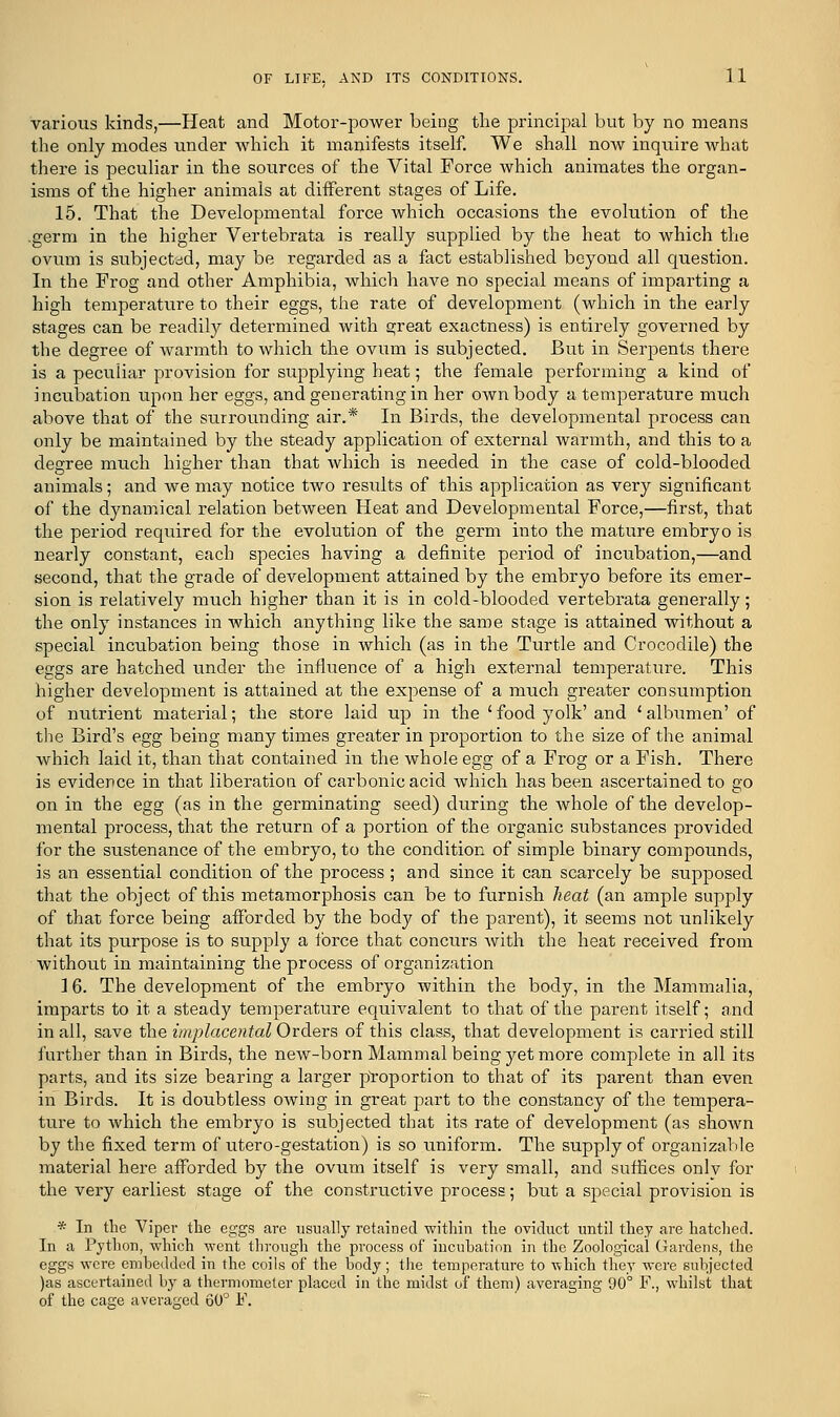 various kinds,—Heat and Motor-power being the principal but by no means the only modes under which it manifests itself. We shall now inquire what there is peculiar in the sources of the Vital Force which animates the organ- isms of the higher animals at different stages of Life. 15. That the Developmental force Avhich occasions the evolution of the .germ in the higher Vertebrata is really supplied by the heat to which the ovum is subjected, may be regarded as a fact established beyond all question. In the Frog and other Amphibia, which have no special means of imparting a high temperature to their eggs, the rate of development (which in the early stages can be readily determined with s;reat exactness) is entirely governed by the. degree of warmth to which the ovum is subjected. But in Serpents there is a peculiar provision for supplying heat; the female performing a kind of incubation upon her eggs, and generating in her own body a temperature much above that of the surrounding air.* In Birds, the developmental process can only be maintained by the steady application of external warmth, and this to a degree much higher than that which is needed in the case of cold-blooded animals; and we may notice two results of this application as very significant of the dynamical relation between Heat and Developmental Force,—first, that the period required for the evolution of the germ into the mature embryo is nearly constant, each species having a definite period of incubation,—and second, that the grade of development attained by the embryo before its emer- sion is relatively much higher than it is in cold-blooded vertebrata generally; the only instances in which anything like the same stage is attained without a special incubation being those in which (as in the Turtle and Crocodile) the eggs are hatched under the influence of a high external temperature. This higher development is attained at the expense of a much greater consumption of nutrient material; the store laid up in the ' food yolk' and ' albumen' of the Bird's egg being many times greater in proportion to the size of the animal which laid it, than that contained in the whole egg of a Frog or a Fish. There is evidence in that liberation of carbonic acid which has been ascertained to go on in the egg (as in the germinating seed) during the whole of the develop- mental process, that the return of a portion of the organic substances provided for the sustenance of the embryo, to the condition of simple binary compounds, is an essential condition of the process ; and since it can scarcely be supposed that the object of this metamorphosis can be to furnish heat (an ample supply of that force being afforded by the body of the parent), it seems not unlikely that its purpose is to supply a lorce that concurs with the heat received from without in maintaining the process of organization 16. The development of the embryo within the body, in the Mammalia, imparts to it a steady temperature equivalent to that of the parent itself; and in all, save the implacental Orders of this class, that development is carried still further than in Birds, the new-born Mammal being yet more complete in all its parts, and its size bearing a larger proportion to that of its parent than even in Birds. It is doubtless owing in great part to the constancy of the tempera- ture to which the embryo is subjected that its rate of development (as shown by the fixed term of utero-gestation) is so uniform. The supply of organizable material here afforded by the ovum itself is very small, and suffices only for the very earliest stage of the constructive process; but a special provision is * In the Viper the eggs are usually retained within the oviduct until they are hatched. In a Python, which went through the process of incubation in the Zoological Gardens, the eggs were embedded in the coils of the body; the temperature to which they were subjected )as ascertained by a thermometer placed in the midst of them) averaging 90° F., whilst that of the cage averaged 60° F.