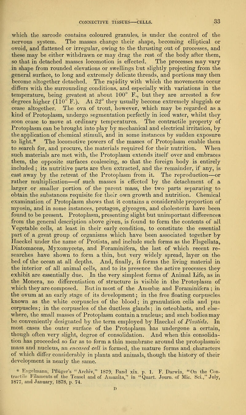 which the sarcode contains coloured granules, is under the control of the nervous system. The masses change their shape, becoming elliptical or ovoid, and flattened or irregular, owing to the thrusting out of processes, and these may be either withdrawn or may drag the rest of the body after them, so that in detached masses locomotion is effected. The processes may vary in shape from rounded elevations or swellings but slightly projecting from the general surface, to long and extremely delicate threads, and portions may then become altogether detached. The rapidity with which the movements occur differs with the surrounding conditions, and especially with variations in the temperature, being greatest at about 100° F., but they are arrested a few degrees higher (110° F.). At 32° they usually become extremely sluggish or cease altogether. The ova of trout, however, which may be regarded as a kind of Protoplasm, undergo segmentation perfectly in iced water, whilst they soon cease to move at ordinary temperatures. The contractile property of Protoplasm can be brought into play by mechanical and electrical irritation, by the application of chemical stimuli, and in some instances by sudden exposure to light.* The locomotive powers of the masses of Protoplasm enable them to search for, and procure, the materials required for their nutrition. When such materials are met with, the Protoplasm extends itself over and embraces them, the opposite surfaces coalescing, so that the foreign body is entirely included; its nutritive parts are then extracted, and the remainder, if any, is cast away by the retreat of the Protoplasm from it. The reproduction—or rather multiplication—of such masses is effected by the detachment of a larger or smaller portion of the parent mass, the two parts separating to obtain the substances requisite for their own growth and nutrition. Chemical examination of Protoplasm shows that it contains a considerable proportion of myosin, and in some instances, protagon, glycogen, and cholesterin have been found to be present. Protoplasm, presenting slight but unimportant differences from the general description above given, is found to form the contents of all Vegetable cells, at least in their early condition, to constitute the essential part of a great group of organisms which have been associated together by Haeckel under the name of Protista, and include such forms as the Flagellata> Diatomaceas, Myxomycetse, and Foraminifera, the last of which recent re- searches have shown to form a thin, but very widely spread, layer on the bed of the ocean at all depths. And, Anally, it forms the living material in the interior of all animal cells, and to its presence the active processes they exhibit are essentially due. In the very simplest forms of Animal Life, as in the Monera, no differentiation of structure is visible in the Protoplasm of which they are composed. But in most of the Amoebse and Foraminifera; in the ovum at an early stage of its development; in the free floating corpuscles known as the white corpuscles of the blood; in granulation cells and pvis corpuscles; in the corpuscles of the ductless glands; in osteoblasts, and else- where, the small masses of Protoplasm contain a nucleus; and such bodies may be conveniently designated by the term employed by Haeckel of Plastids. In most cases the outer surface of the Protoplasm has undergone a certain, though often very slight, degree of consolidation. And when this consolida- tion has proceeded so far as to form a thin membrane around the protoplasmic mass and nucleus, an encased cell is formed, the mature forms and characters of which differ considerably in plants and animals, though the history of their development is nearly the same. * Engelmann, Pfliiger's Archiv, 1879, Band xix. p. 1. F. Darwin, On the Con- tractile Filaments of the Teasel and of Amanita, in Quart. Journ. of Mic. Sci., July, 1877, and January, 1878, p. 74. D