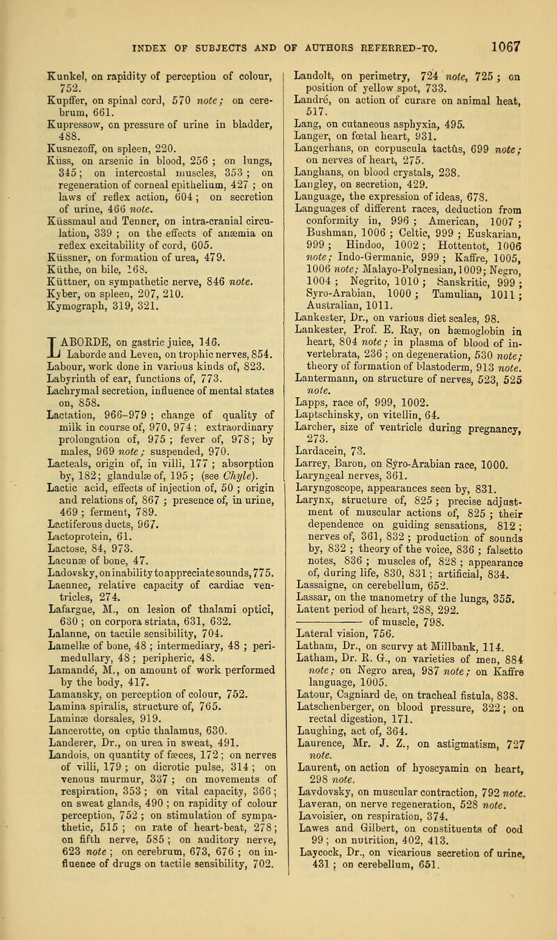 Kunkel, on rapidity of perception of colour, 752. Kupffer, on spinal cord, 570 note; on cere- brum, 661. Kupressow, on pressure of urine in bladder, 488. Kusnezoff, on spleen, 220. Kiiss, on arsenic in blood, 256 ; on lungs, 345; on intercostal muscles, 353 ; on regeneration of corneal epithelium, 427 ; on laws of reflex action, 604 ; on secretion of urine, 466 note. Kiissmaul and Tenner, on intra-cranial circu- lation, 339 ; on the effects of angaria on reflex excitability of cord, 605. Kiissner, on formation of urea, 479. Kiithe, on bile, 168. Kuttner, on sympathetic nerve, S46 note. Kyber, on spleen, 207, 210. Kymograph, 319, 321. LABORDE, on gastric juice, 146. Laborde and Leven, on trophic nerves, 854. Labour, work done in various kinds of, 823. Labyrinth of ear, functions of, 773. Lachrymal secretion, influence of mental states on, 858. Lactation, 966-979 ; change of quality of milk in course of, 970, 974 ; extraordinary prolongation of, 975 ; fever of, 978; by males, 969 note; suspended, 970. Lacteals, origin of, in villi, 177 ; absorption by, 182; glandube of, 195; (see Chyle). Lactic acid, effects of injection of, 50 ; origin and relations of, 867 ; presence of, in urine, 469 ; ferment, 789. Lactiferous ducts, 967. Lactoprotein, 61. Lactose, 84, 973. Lacunae of bone, 47. Ladovsky, on inability to appreciate sounds, 775. Laennec, relative capacity of cardiac ven- tricles, 274. Lafargue, M., on lesion of thalami optici, 630 ; on corpora striata, 631, 632. Lalanne, on tactile sensibility, 704. Lamella of bone, 48 ; intermediary, 48 ; peri- medullary, 48 ; peripheric, 48. Lamande, M., on amount of work performed by the body, 417- Lamansky, on perception of colour, 752. Lamina spiralis, structure of, 765. Laminae dorsales, 919. Lancerotte, on optic thalamus, 630. Landerer, Dr., on urea in sweat, 491. Landois, on quantity of faeces, 172 ; on nerves of villi, 179 ; on dicrotic pulse, 314 ; on venous murmur, 337 ; on movements of respiration, 353 ; on vital capacity, 366 ; on sweat glands, 490 ; on rapidity of colour perception, 752 ; on stimulation of sympa- thetic, 515 ; on rate of heart-beat, 27S; on fifth nerve, 585 ; on auditory nerve, 623 note ; on cerebrum, 673, 676 ; on in- fluence of drugs on tactile sensibility, 702. Landolt, on perimetry, 724 note, 725; on position of yellow spot, 733. Landre, on action of curare on animal heat, 517. Lang, on cutaneous asphyxia, 495. Langer, on foetal heart, 931. Langerhaus, on corpuscula tactus, 699 note; on nerves of heart, 275. Langhans, on blood crystals, 238. Langley, on secretion, 429. Language, the expression of ideas, 678. Languages of different races, deduction from conformity in, 996 ; American, 1007 ; Bushman, 1006 ; Celtic, 999 ; Euskarian, 999; Hindoo, 1002; Hottentot, 1006 note; Indo-Germanic, 999; Kaffre, 1005, 1006 note; Malayo-Polynesian,1009; Negro, 1004 ; Negrito, 1010 ; Sanskritic, 999 ; Syro-Arabian, 1000; Tamulian, 1011; Australian, 1011. Lankester, Dr., on various diet scales, 98. Lankester, Prof. E. Ray, on haemoglobin in heart, 804 note; in plasma of blood of in- vertebrata, 236 ; on degeneration, 530 note; theory of formation of blastoderm, 913 note. Lantermann, on structure of nerves, 523, 525 note. Lapps, race of, 999, 1002. Laptschinsky, on vitellin, 64. Larch er, size of ventricle during pregnancy 273. Lardacein, 73. Larrey, Baron, on Syro-Arabian race, 1000. Laryngeal nerves, 361. Laryngoscope, appearances seen by, 831. Larynx, structure of, 825; precise adjust- ment of muscular actions of, 825 ; their dependence on guiding sensations, 812; nerves of, 361, 832 ; production of sounds by, 832 ; theory of the voice, 836 ; falsetto notes, 836 ; muscles of, 828 ; appearance of, during life, 830, 831; artificial, 834. Lassaigne, on cerebellum, 652. Lassar, on the manometry of the lungs, 355. Latent period of heart, 288, 292. of muscle, 798. Lateral vision, 756. Latham, Dr., on scurvy at Millbank, 114. Latham, Dr. It. G., on varieties of men, 884 note; on Negro area, 987 note; on Kaffre language, 1005. Latour, Cagniard de, on tracheal fistula, 838. Latschenberger, on blood pressure, 322; on rectal digestion, 171. Laughing, act of, 364. Laurence, Mr. J. Z., on astigmatism, 727 note. Laurent, on action of hyoscyamin on heart, 298 note. Lavdovsky, on muscular contraction, 792 note. Laveran, on nerve regeneration, 528 note. Lavoisier, on respiration, 374. Lawes and Gilbert, on constituents of ood 99 ; on nutrition, 402, 413. Laycock, Dr., on vicarious secretion of urine, 431 ; on cerebellum, 651.