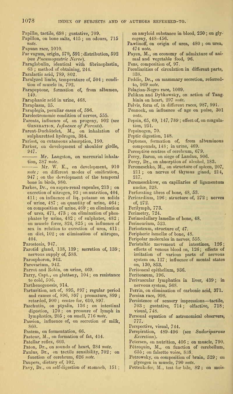 Papillae, tactile, 698 ; gustative, 709. Papillon, on bone salts, 415 ; on odours, 715 note. Papuan race, 1010. Par vagurn, origin, 579, 591; distribution, 592 (see Pneumogastric Nerve). Paraglobulin, identical with fibrinoplastin, 63 ; method of obtaining, 244. Paralactic acid, 789, 802. Paralyzed limbs, temperature of, 504 ; condi- tion of muscle in, 792. Parapeptone, formation of, from albumen, 149. Parapbanic acid in urine, 468. Paraplasm, 35. Paraplegia, peculiar cases of, 596. Parelectronomic condition of nerves, 555. Parents, influence of, on progeny, 902 (see Geneeation, Influence of Parents). Parent-Duchatelet, M., on inhalation of sulphuretted hydrogen, 384. Parisot, on cutaneous absorption, 190. Parker, on development of shoulder girdle, 947. Mr. Langston, on mercurial inhala- tion, 387 note. Mr. W. K., on development, 910 note; on different modes of ossification, 947 ; on the development of the temporal bone in birds, 980. Parkes, Dr., on supra-renal capsules, 213 ; on excretion of nitrogen, 93 ; on nutrition, 404, 411; on influence of liq. potassae on solids of urine, 487 ; on quantity of urine, 464 ; on composition of urine, 469 ; on elimination of urea, 471, 473 ; on elimination of phos- phates by urine, 482 ; of sulphates, 482 ; on muscle force, 824, 825 ; on influence of sex in relation to excretion of urea, 411; on diet, 102 ; on elimination of nitrogen, 404. Parostosis, 947. Parotid gland, 138, 139 ; secretion of, 139; nervous supply of, 588. Paroophoron, 942. Parovarium, 942. Parrot and Robin, on urine, 469. Parry, Capt., on gluttony, 104; on resistance to cold, 506. Parthenogenesis, 914. Parturition, act of, 895, 897 ; regular period and causes of, 896, 897 ; premature, 899 ; retarded, 900 ; centre for, 610, 897. Paschutin, on ptyalin, 136 ; on intestinal digestion, 170 : on pressure of lymph in lymphatics, 205 ; on smell, 716 note. Passion, influence of, on secretion of milk, 860. Pastern, on fermentation, 66. Pasteur, M., on formation of fat, 414. Patellar reflex, 603. Paton, Dr., on sounds of heart, 284 note. Paulus, Dr., on tactile sensibility, 702; on function of cerebrum, 626 note. Paupers, dietary of, 102. Pavy, Dr., on self-digestion of stomach, 151 ; on amyloid substance in blood, 250 ; on gly- cogeny, 448-456. Pawlinoff, on origin of urea, 480 ; on urea, 474 note. Pay en, M., on economy of admixture of ani- mal and vegetable food, 96. Peas, composition of, 97. Peculiarities of circulation in different parts, 338. Peddie, Dr., on mammary secretion, referred- to, 969 note. Pelagian-Negro race, 1009. Pelikan and Dybkowsky, on action of Tang- hinia on heart, 297 note. Pelvis, form of, in different races, 987, 991. Pennock, on influence of age on pulse, 301 note. Pepsin, 65, 69, 147, 789 ; effect of, on coagula- tion, 251. Pepsinogen, 70. Peptic digestion, 148. Peptones, formation of, from albuminous compounds, 148; in urine, 469. Perceptive centres of cerebrum, 679. Percy, Baron, on siege of Landau, 906. Percy, Dr., on absorption -of alcohol, 183. Peremeschko, M., on structure of spleen, 207, 211 ; on nerves of thymus gland, 214, 217. Peremeschkow, on capillaries of ligamentum nuchae, 328. Perforating fibres of bone, 48, 53. Pericardium, 196; structure of, 272 ; nerves of, 272. Perilymph, 773. Perimetry, 724. Perimedullary lamellae of bone, 48. Perineurium, 523. Periosteum, structure of. 47. Peripheric lamellae of bone, 48. Peripolar molecules in nerves, 555. Peristaltic movement of intestines, 126; effects of venous blood on, 126; effects of irritation of various parts of nervous system on, 127; influence of mental states on, 130, 853. Peritoneal epithelium, 936. Peritoneum, 196. Perivascular lymphatics in liver, 439; in nervous system, 568. Perrin, on elimination of carbonic acid, 371. Persian race, 998. Persistence of sensory impressions—tactile, 703; gustative, 714; olfactive, 718; visual, 748. Personal equation of astronomical observers, 777. Perspective, visual, 744. Perspiration, 489-496 (see Sudoriparous Excretion). Petersen, on nutrition, 406 ; on muscle, 790. Petrequin, M., on function of cerebellum, 655; on falsetto voice, 8;i8. Petrowsky, on composition of brain, 529 ; on glycogen in muscle, 790 note. Pettenkofer, M., test for bile, 82 ; on mois-