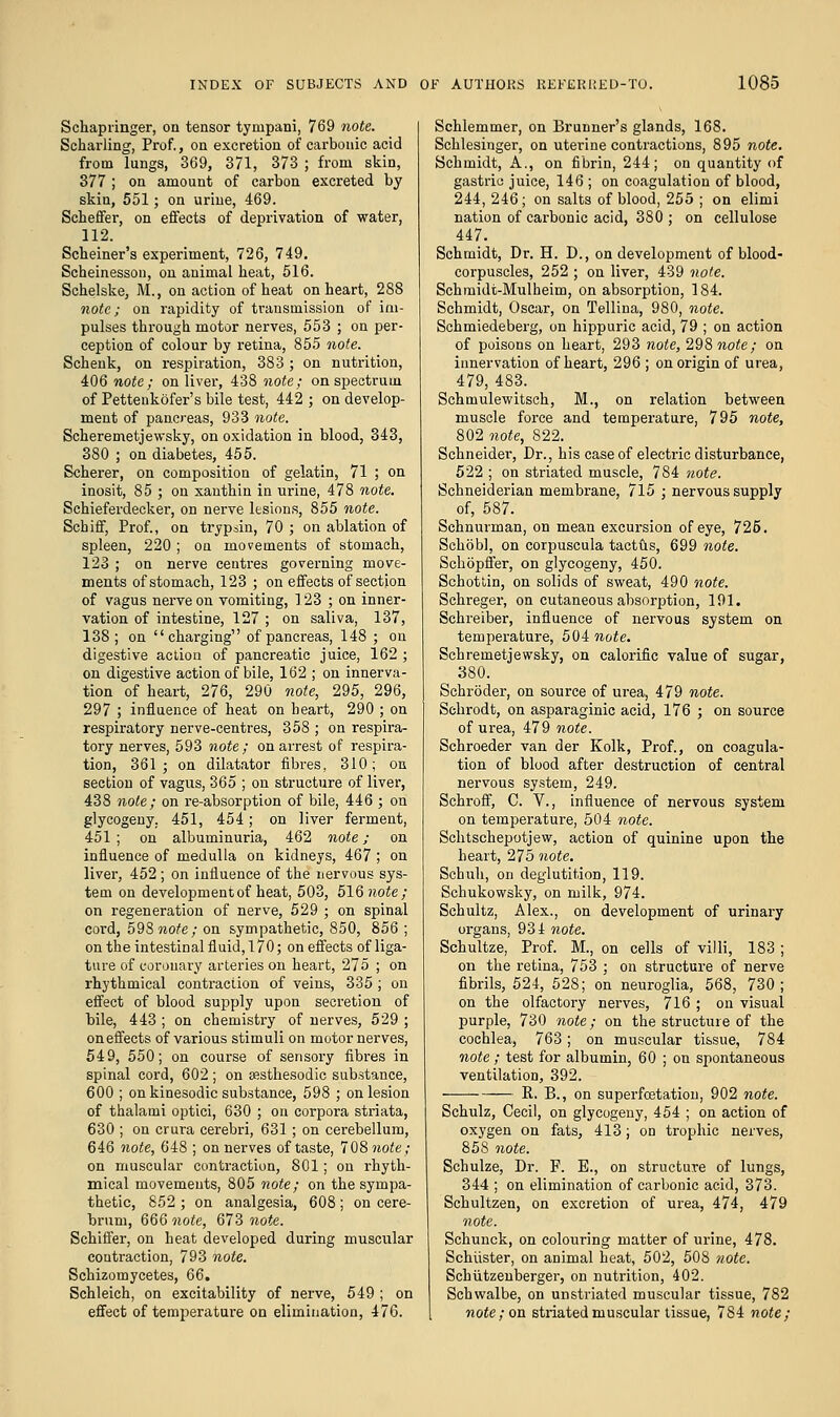 S chap ringer, on tensor tympani, 769 note. Scharling, Prof., on excretion of carbonic acid from lungs, 369, 371, 373 ; from skin, 377; on amount of carbon excreted by skin, 551; on urine, 469. Scheffer, on effects of deprivation of water, 112. Schemer's experiment, 726, 749. Scheinesson, on animal heat, 516. Schelske, M., on action of heat on heart, 288 note; on rapidity of transmission of im- pulses through motor nerves, 553 ; on per- ception of colour by retina, 855 note. Schenk, on respiration, 383 ; on nutrition, 406 note; on liver, 438 note; on spectrum of Pettenkofer's bile test, 442 ; on develop- ment of pancreas, 933 note. Scheremetjewsky, on oxidation in blood, 343, 380 ; on diabetes, 455. Scherer, on composition of gelatin, 71 ; on inosit, 85 ; on xanthin in urine, 478 note. Schieferdecker, on nerve lesions, 855 note. Schiff, Prof., on trypsin, 70 ; on ablation of spleen, 220 ; on movements of stomach, 123 ; on nerve centres governing move- ments of stomach, 123 ; on effects of section of vagus nerve on vomiting, 123 ; on inner- vation of intestine, 127 ; on saliva, 137, 138; on charging of pancreas, 148 ; on digestive action of pancreatic juice, 162 ; on digestive action of bile, 162 ; on innerva- tion of heart, 276, 290 note, 295, 296, 297 ; influence of heat on heart, 290 ; on respiratory nerve-centres, 358 ; on respira- tory nerves, 593 note; on arrest of respira- tion, 361; on dilatator fibres, 310; on section of vagus, 365 ; on structure of liver, 438 note; on re-absorption of bile, 446 ; on glycogeny. 451, 454; on liver ferment, 451 ; on albuminuria, 462 note; on influence of medulla on kidneys, 467 ; on liver, 452 ; on influence of the nervous sys- tem on development of heat, 503, 516 note; on regeneration of nerve, 529 ; on spinal cord, 59S note; on sympathetic, 850, 856 ; on theintestinalfluid,l70; on effects of liga- ture of coronary arteries on heart, 275 ; on rhythmical contraction of veins, 335 ; on effect of blood supply upon secretion of bile, 443 ; on chemistry of nerves, 529 ; on effects of various stimuli on motor nerves, 549, 550; on course of sensory fibres in spinal cord, 602 ; on aesthesodic substance, 600 ; on kinesodic substance, 598 ; on lesion of thalami optici, 630 ; on corpora striata, 630 ; on crura cerebri, 631 ; on cerebellum, 646 note, 648 ; on nerves of taste, 708 note; on muscular contraction, 801; on rhyth- mical movements, 805 note; on the sympa- thetic, 852 ; on analgesia, 608; on cere- brum, 666 note, 673 note. Schiffer, on heat developed during muscular contraction, 793 note. Schizomycetes, 66. Schleich, on excitability of nerve, 549 ; on effect of temperature on elimination, 476. Schlemmer, on Brunner's glands, 168. Schlesinger, on uterine contractions, 895 note. Schmidt, A., on fibrin, 244; on quantity of gastric juice, 146 ; on coagulation of blood, 244, 246; on salts of blood, 255 ; on elimi nation of carbonic acid, 380 ; on cellulose 447. Schmidt, Dr. H. D., on development of blood- corpuscles, 252 ; on liver, 439 note. Schmidt-Mulheim, on absorption, 184. Schmidt, Oscar, on Tellina, 980, note. Schmiedeberg, on hippuric acid, 79 ; on action of poisons on heart, 293 note, 298 note; on innervation of heart, 296 ; on origin of urea, 479, 483. Schmulewitsch, M., on relation between muscle force and temperature, 795 note, 802 note, 822. Schneidei-, Dr., his case of electric disturbance, 522 ; on striated muscle, 784 note. Schneiderian membrane, 715 ; nervous supply of, 587. Schnurman, on mean excursion of eye, 725. Schobl, on corpuscula tactus, 699 note. Schopffer, on glycogeny, 450. Schottin, on solids of sweat, 490 note. Schreger, on cutaneous absorption, 191. Schreiber, influence of nervous system on temperature, 50inote. Schremetjewsky, on calorific value of sugar, 380. Schroder, on source of urea, 479 note. Schrodt, on asparaginic acid, 176 ; on source of urea, 479 note. Schroeder van der Kolk, Prof., on coagula- tion of blood after destruction of central nervous system, 249. Schroff, C. V., influence of nervous system on temperature, 504 note. Schtsckepotjew, action of quinine upon the heart, 275 note. Scbuh, on deglutition, 119. Schukowsky, on milk, 974. Schultz, Alex., on development of urinary organs, 934 note. Schultze, Prof. M., on cells of villi, 183 ; on the retina, 753 ; on structure of nerve fibrils, 524, 528; on neuroglia, 568, 730; on the olfactory nerves, 716 ; on visual purple, 730 note; on the structure of the cochlea, 763; on muscular tissue, 784 note; test for albumin, 60 ; on spontaneous ventilation, 392. P. B., on superfcatation, 902 note. Schulz, Cecil, on glycogeny, 454 ; on action of oxygen on fats, 413; on trophic nerves, 858 note. Schulze, Dr. F. E., on structure of lungs, 344 ; on elimination of carbonic acid, 373. Schultzen, on excretion of urea, 474, 479 note. Schunck, on colouring matter of urine, 478. Schuster, on animal heat, 502, 508 note. Schiitzenberger, on nutrition, 402. Schwalbe, on unstriated muscular tissue, 782 note; on striated muscular tissue, 784 note;