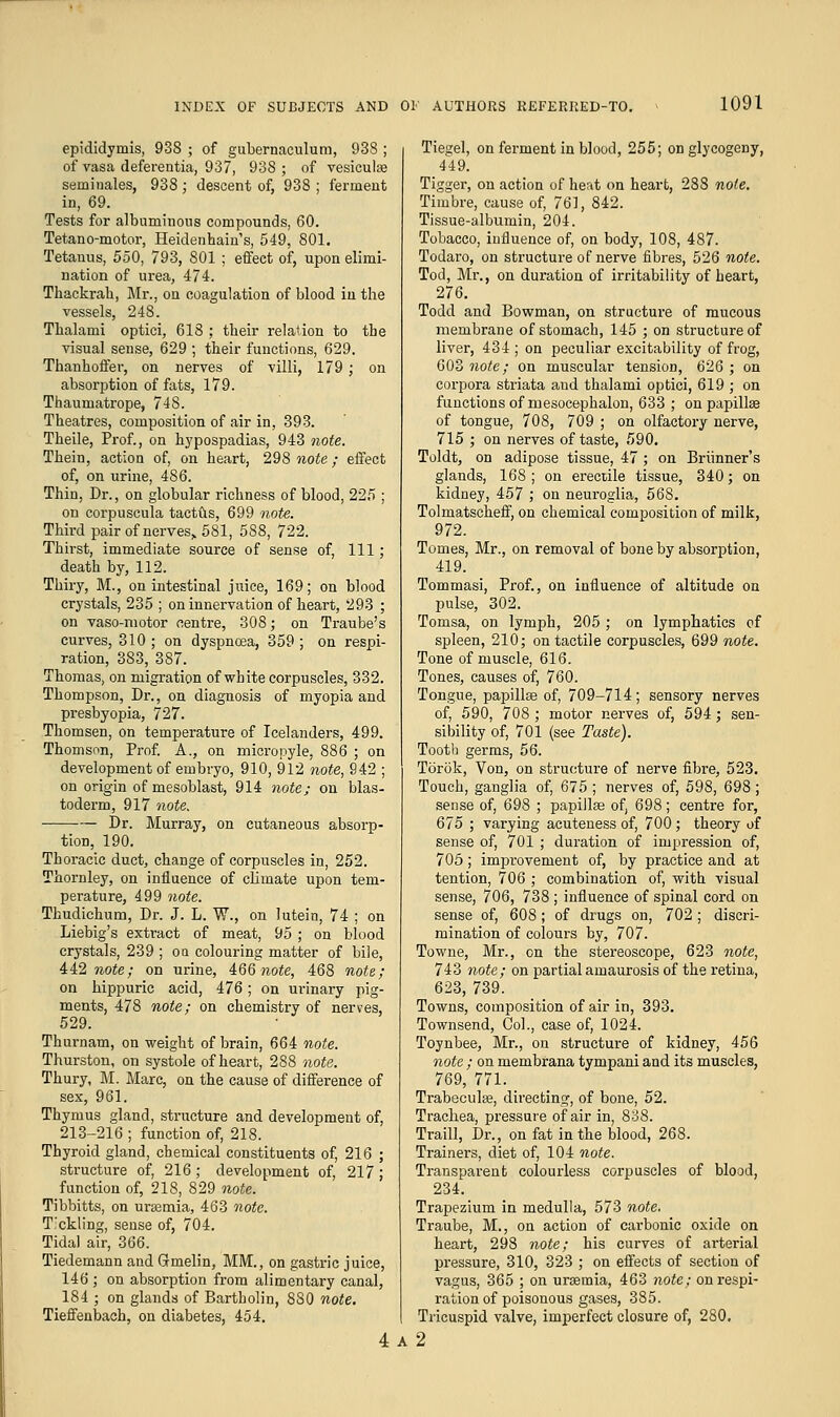 epididymis, 938 ; of gubernaculum, 938 ; of vasa deferentia, 937, 938; of vesiculse seminales, 938; descent of, 938 ; ferment in, 69. Tests for albuminous compounds, 60. Tetano-motor, Heidenhain's, 549, 801. Tetanus, 550, 793, 801 ; effect of, upon elimi- nation of urea, 474. Thackrali, Mr., on coagulation of blood in the vessels, 248. Thalami optici, 618 ; their relation to the visual sense, 629 ; their functions, 629. Thanhoffer, on nerves of villi, 179 ; on absorption of fats, 179. Thaumatrope, 748. Theatres, composition of air in, 393. Theile, Prof., on hypospadias, 943 note. Thein, action of, on heart, 298 note ; effect of, on urine, 486. Thin, Dr., on globular richness of blood, 225 ; on corpuscula tactus, 699 note. Third pair of nerves, 581, 588, 722. Thirst, immediate source of sense of, 111; death by, 112. Thiry, M., on intestinal juice, 169; on blood crystals, 235 ; on innervation of heart, 293 ; on vaso-motor centre, 308; on Traube's curves, 310; on dyspnoea, 359; on respi- ration, 383, 387. Thomas, on migration of white corpuscles, 332. Thompson, Dr., on diagnosis of myopia and presbyopia, 727. Thomsen, on temperature of Icelanders, 499. Thomson, Prof. A., on micropyle, 886 ; on development of embryo, 910, 912 note, 942 ; on origin of mesoblast, 914 note; on blas- toderm, 917 note. Dr. Murray, on cutaneous absorp- tion, 190. Thoracic duct, change of corpuscles in, 252. Thornley, on influence of climate upon tem- perature, 499 note. Thudichum, Dr. J. L. W., on lutein, 74 ; on Liebig's extract of meat, 95 ; on blood crystals, 239 ; ou colouring matter of bile, 442 note; on urine, 466 note, 468 note; on hippurie acid, 476; on urinary pig- ments, 478 note; on chemistry of nerves, 529. Thurnam, on weight of brain, 664 note. Thurston, on systole of heart, 288 note. Thury, M. Mare, on the cause of difference of sex, 961. Thymus gland, structure and development of, 213-216 ; function of, 218. Thyroid gland, chemical constituents of, 216 ; structure of, 216 ; development of, 217 ; function of, 218, 829 note. Tibbitts, on uraemia, 463 note. T.'ckling, sense of, 704. Tidal air, 366. Tiedemann and Gmelin, MM., on gastric juice, 146 ; on absorption from alimentary canal, 184 ; on glands of Bartholin, 880 note. Tieffenbach, on diabetes, 454. 4 Ties;el, on ferment in blood, 255; on glycogeny, 449. Tigger, on action of heat on heart, 288 note. Timbre, cause of, 761, 842. Tissue-albumin, 204. Tobacco, influence of, on body, 108, 487. Todaro, on structure of nerve fibres, 526 note. Tod, Mr., on duration of irritability of heart, 276. Todd and Bowman, on structure of mucous membrane of stomach, 145 ; on structure of liver, 434 ; on peculiar excitability of frog, 603 note; on muscular tension, 626 ; on corpora striata and thalami optici, 619 ; on functions of mesocephalon, 633 ; on papillse of tongue, 708, 709 ; on olfactory nerve, 715 ; on nerves of taste, 590. Toldt, on adipose tissue, 47; on Briinner's glands, 168 ; on erectile tissue, 340; on kidney, 457 ; on neuroglia, 568. Tolmatscheff, on chemical composition of milk, 972. Tomes, Mr., on removal of bone by absorption, 419. Tommasi, Prof., on influence of altitude on pulse, 302. Tomsa, on lymph, 205 ; on lymphatics of spleen, 210; on tactile corpuscles, 699 note. Tone of muscle, 616. Tones, causes of, 760. Tongue, papillse of, 709-714; sensory nerves of, 590, 708; motor nerves of, 594; sen- sibility of, 701 (see Taste). Tooth germs, 56. Torok, Von, on structure of nerve fibre, 523. Touch, ganglia of, 675 ; nerves of, 598, 698 ; sense of, 698 ; papillae of, 698; centre for, 675 ; varying acuteness of, 700; theory of sense of, 701 ; duration of impression of, 705; improvement of, by practice and at tention, 706 ; combination of, with visual sense, 706, 738 ; influence of spinal cord on sense of, 608; of drugs on, 702 ; discri- mination of colours by, 707. Towne, Mr., on the stereoscope, 623 note, 743 note; on partial amaurosis of the retina, 623, 739. Towns, composition of air in, 393. Townsend, Col., case of, 1024. Toynbee, Mr., on structure of kidney, 456 note; on membrana tympani and its muscles, 769, 771. Trabecular, directing, of bone, 52. Trachea, pressure of air in, 838. Traill, Dr., on fat in the blood, 268. Trainers, diet of, 104 note. Transparent colourless corpuscles of blood, 234. Trapezium in medulla, 573 note. Traube, M., on action of carbonic oxide on heart, 298 note; his curves of arterial pressure, 310, 323 ; on effects of section of vagus, 365 ; on uraemia, 463 note; on respi- ration of poisonous gases, 385. Tricuspid valve, imperfect closure of, 280. A 2