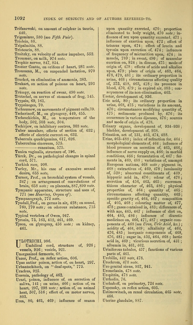 Trifanowski, on amount of sulphur in taurin, 440. Trigeminus, 580 (see Fifth Pair). Triolein, 88. Tripalmitin, 88. Tristearin, 88. Troitzky, on velocity of motor impulses, 552. Trommer, on milk, 974 note. Trophic nerves, 847, 854. Trotter Coutts, on orifices of heart, 281 note. Trousseau, M., on suspended lactation, 970 note. Truchot, on elimination of ammonia, 383. Truhart, on action of poisons on heart, 293 note. Triimpy, on reaction of sweat, 490 note. Triitschel, on nerves of stomach of frog, 145. Trypsin, 69, 161. Trypsinogen, 70. Tschaussow, on movements of pigment cells,39. Tscherinoff, M., on glycogeny, 449, 455. Tscheschichin, M., on temperature of the body, 502, 503 note, 504. Tschirjew, on inhibitory centres, 303 note. Tuber annulare, effects of section of, 632 ; effects of electric current on, 632. Tnbercula quadrigemina, 617, 626. Tuberculum cinereum, 575. cuneatum, 575. Tunica vaginalis, structure of, 196. Tiirck, Dr., on pathological changes in spinal cord, 571. Turkish race, 998. Turley, Mr., his case of excessive sexual desire, 655 note. Turner, Prof., on bronchial system of vessels, 347 ; on arrangement of convolutions of brain, 658 note; on placenta, 887,890 mote. Tympanic apparatus, structure and uses of, 771 (see Hearing, Organ of). Tympanograpb, 772 note. Tyndall,Prof., on germs in air, 428; on sound, 760, 770 note; on odorous substance, 715 note. Typical vertebra of Owen, 947. Tyrosin, 75, 163, 412, 461, 469. Tyson, on glycogeny, 456 note; on kidney, 461. ULOTPJCHI, 986. Umbilical cord, structure of, 926 ; vessels, 926; vesicle, 921. Unorganized ferments, 68. Unzer, Prof., on reflex action, 606. Upas antiar poison, action of, on heart, 297. Urbantschitsch, on deaf-spots, 775. Urachus, 925. Urasinia, pathology of, 462. Urari, poison, influence of, on secretion of saliva, 141 ; on urine, 466 ; action of, on heart, 297, 298 note; action of, on animal heat, 507, 516 ; effect of, on motor nerves, 803. Urea, 80, 461, 469; influence of season upon quantity excreted, 470; proportion eliminated to body weight, 470 note; in- fluence of sex upon quantity excreted, 471 ; influence of exertion upon, 472 ; effect of tetanus upon, 474; effect of leucin and tyrosin upon excretion of, 474; influence of frequency of micturition upon, 474 ; in muscle, 789 ; in sweat, 490 ; of muscular exertion on, 824 ; in disease, 475 ; mode of origin of, 478 ; effects of acids and alkalies upon, 479; place of origin of, 463, 464, 478, 479, 481 ; its ordinary proportion in urine, 468 ; circumstances affecting quality of, 375, 418, 463, 478; its presence in blood, 470, 479 ; in expired air, 383 ; con- sequences of its non-elimination, 463. Ureter, development of, 936. Uric acid, 80; its ordinary proportion in urine, 468, 47-5 ; variations in its amount, 470 ; circumstances modifying quantity of, 475; sediments produced by, 476; its occurrence in various diseases, 476; sources and mode of origin of, 478. Urinary organs, development of, 934-938 ; bladder, development of, 938. Urination, act of, 131, 465, 474, 488. Urine, 463-488; index of refraction for, 464 ; morphological elements of, 464 ; influence of blood pressure on secretion of, 465, 466,; influence of nerve supply on, 466; in morbid conditions, 466 ; fermentation of, 467 ; fer- ments in, 469, 488 ; variations of, amongst European nations, 468 note; pigment in, 468 ; extractives of, 469, 478 ; luminosity of, 520; abnormal constituents of, 469, hippuric acid in, 476; odour of, 478; secretion of, 456, 463, 465; excremen- titious character of, 463, 486; physical properties of, 464; quantity of, 465 ; circumstances affecting quantity, 465; specific gravity of, 464, 467 ; composition of, 405, 468 ; colouring matter of, 477, 478 ; gases contained in, 483; differences of, with age, 465, 467 ; influence of diet on, 464, 485, 486 ; influence of diuretic medicines on, 466, 471, 487 ; organic com- ponents of, 468 (see Urea, Uric Acid, &c.); acidity of, 464, 469 ; alkalinity of, 464, 476, 485; inorganic components of, 468, 476, 481; sugar in, 452, 464, 468 ; lactic acid in, 469 ; vicarious secretion of, 431 ; albumin in, 461, 462. Uriniferous tubules, 457 ; functions of various parts of, 461. Urobilin, 442 note, 478. Urochrom, 478 note. Uro-genital sinus, 937, 941. Uromelanin, 478 note. Uropittin, 478 note. Urrhodin, 76. Uschakoff, on perimetry, 724 note. Uspensky, on reflex action, 605. Ustimowitsch, on renal circulation, 465 note, 466. Uterine glandulse, 887.