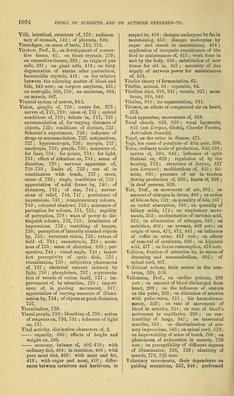 Villi, intestinal, structure of, 178 ; rudimen- tary of stomach, 142 ; of placenta, 890. Vintschgau, on sense of taste, 712, 713. Virchow, Prof., R., on development of connec- tive tissue, 42 ; on blood crystals, 239; on connective tissues, 328 ; on origin of pus cells, 331 ; on giant cells, 419 ; on fatty degeneration of uterus after parturition, Lsematoidin crystals, 441; on the relation between the colouring matter of blood and bile, 442 note; on corpora amylacea, 451; on neuroglia, 568, 730 ; on cerebrum, 664; on muscle, 807. Visceral system of nerves, 84 5. Vision, ganglia of, 720; centre for, 675 ; nerves of, 717, 720 ; sense of, 737 ; optical conditions of, 719 ; defects in, 717, 721 ; accommodation of, for varying distances of objects, 722; conditions of distinct, 725 ; Scheiner's experiment, 726; influence of drugs on accommodation, 727; astigmatism, 727 ; hypermetropia, 726; myopia, 727 ; ametropia, 726; purple, 730; acuteness of, for lines, 734 ; for points, 734 ; for light, 734; effect of attention on, 734 ; sense of direction, 738 ; nervous apparatus of, 728-733 ; limits of, 733 ; use of, in combination with touch, 737 ; erect, cause of, 738 ; single, conditions of, 739 ; appreciation of solid forms by, 740 ; of distances, 743; of size, 744 ; conver- sions of relief, 744, 747 ; persistence of impressions, 748 ; complementary colours, 749 ; coloured shadows, 752 ; acuteness of perception for colours, 751, 752 ; rapidity of perception, 778 ; want of power to dis- tinguish colours, 752, 753 ; irradiation of impressions, 752 ; vanishing of images, 756; perception of laterally situated objects by, 755 ; recurrent vision, 752 ; extent of field of, 724; emmetropic, 724; acute- ness of 733 ; sense of direction, 833 ; per- spective, 744 ; visual angle, 744 ; imper- fect perceptivity of optic disk, 755 ; visualisation, 758 ; subjective phenomena of, 757 ; electrical current induced by light, 756 ; phosphenes, 757 ; representa- tion of vessels of retina itself, 757 ; im- provement of, by attention, 758 ; import- ance of, in guiding movement, 817; appreciation of varying amounts of illumi- nation by, 754; of objects at great distances, 757. Visualisation, 758. Visual purple, 730 ; bleaching of, 730; action of reagents on, 730, 731 ; influence of light on, 731. Vital activity, distinctive characters of, 2. capacity, 366 ; effects of height and weight on, 366. economy, balance of, 402-419; with ordinary diet, 404; in inanition, 406 ; with pure meat diet, 409; with meat and fat, 410 ; with sugar and meat, 410 ; differ- ences between carnivora and herbivora, in respect to, 410 ; changes undergone by fat in maintaining, 413; changes undergone by sugar and starch in maintaining, 414 ; application of inorganic constituents of the food to maintenance of, 415 ; work done in and by the body, 416 ; substitution of new tissue for old in, 421 ; necessity of due supply of nervous power for maintenance of, 421. Vitalist theory of fermentation, 65. Vitellin, animal, 64; vegetable, 64. Vitelline duct, 916, 921; vessels, 921; mem- brane, 910, 940. Vitellus, 910 ; its segmentation, 911. Vivenot, on effects of compressed air on heart, 375. Vocal apparatus, movements of, 638. Vocal chords, 826, 828 ; vocal ligaments, 832 (see Larynx, Glottis, Chordce Vocales, Articulate Sounds). Vogel, on the urine in disease, 475. Vogt, his cases of paralysis of fifth pair, 590. Voice, ordinary mode of production, 835, 838 ; nerves of, 593, 642; influence of optic thalami on, 629 ; regulation of, by the hearing, 778; structure of larynx, 827 (see Larynx); modifications of, 835 ; fal- setto, 836; pressure of air in trachea during production of, 838 ; limits of, 838 ; 'in deaf persons, 839. Voit, Prof., on movement of air, 392 ; on amount of nitrogen in faeces, 406 ; on action of bile on fats, 162 ; on quantity of bile, 167 ; on rectal absorption, 188 ; on quantity of biliary acids, 174; on respiratory move- ments, 353; on elimination of carbonic acid, 372; on elimination of nitrogen, 381 ; on nutrition, 402; on ursemia, 463 note; on origin of urea, 471, 472, 481; on influence of coffee on urine, 487 note; on effects of removal of cerebrum, 626 ; on hippuric acid, 477 ; on luxus consumption, 479 note. Volition, fixation of attention by, in states of dreaming and somnambulism, 692; of spiual cord, 607. Volitional actions, their source in the cere- brum, 538, 539. Volkmann, Prof., on cardiac poisons, 298 note ; on amount of blood discharged from heart, 299 ; on the influence of stature on the pulse, 301; on dilatation of arteries with pulse-wave, 311 ; his haemodromo- meter, 323; on rate of movement of blood in arteries, 324; on rate of blood's movement in capillaries, 329 ; on con- tractility of lungs, 347; on intercostal muscles, 353 ; on discrimination of sen- sory impressions, 543 ; on spinal cord, 573 ; on improvability of sense of touch, 706 ; on phenomena of exhaustion in muscle, 793 note ; on perceptibility of different degrees of illumination, 756, 759; elasticity of muscle, 779, 795 note. Voluntary movements, their dependence on guiding sensations, 557, 640; performed