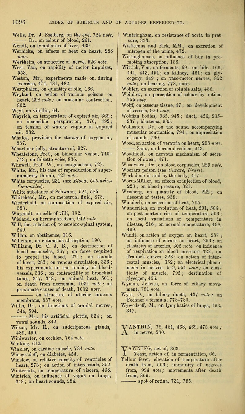 Wells, Dr. J. Soelberg, on the eye, 724 note, Dr., on colour of blood, 261. Wendt, on lymphatics of liver, 439 Wernicke, on effects of heat on heart, 288 note. Wertheim, on structure of nerve, 526 note. West, Van, on rapidity of motor impulses, 553. Weston, Mr., experiments made on, during exercise, 474, 481, 482. Westphalen, on quantity of bile, 166. Weyland, on action of various poisons on heart, 298 note; on muscular contraction, 802. Weyl, on vitellin, 64. Weyrich, on temperature of expired air, 369 ; on insensible perspiration, 376, 492 ; on tension of watery vapour in expired air, 382. Whales, provision for storage of oxygen in, 387. Wharton s jelly, structure of, 927. Wheatstone, Prof., on binocular vision, 740- 743; on falsetto voice, 836. Whewell, Prof. W., on astigmatism, 727. White, Mr., his case of reproduction of super- numerary thumb, 427 note. White corpuscles, 231 (see Blood, Colourless Corpuscles). White substance of Schwann, 524, 525. Whitehead, Mr., on menstrual fluid, 878. Wiederhold, on composition of expired air, 383. Wiegandt, on cells of villi, 182. Wieland, on hermaphrodism, 942 note. Will, the, relation of, to cerebro-spinal system, 540. Willan, on abstinence, 116. Willemin, on cutaneous absorption, 190. Williams, Dr. C. J. B., on destruction of blood corpuscles, 267 ; on force required to propel the blood, 271; on sounds of heart, 283; on venous circulation, 336 ; his experiments on the tonicity of blood- vessels, 336 ; on contractility of bronchial tubes, 347, 348; on animal heat, 501; on death from necraemia, 1031 note; on proximate causes of death, 1032 note. on structure of uterine mucous membrane, 887 note. Willis, Dr., on functions of cranial nerves, 544, 594. Mr., his artificial glottis, 834 ; on vowel sounds, 842, Wilson, Mr. E., on sudoriparous glands, 489, 490. Winiwarter, on cochlea, 764 note. Winking, 612. Winkler, on cardiac muscle, 784 note. Winogradoff, on diabetes, 454. Winslow, on relative capacity of ventricles of heart, 273 ; on action of intercostals, 352. Winternitz, on temperature of viscera, 438. Wintrich, on influence of vagus on lungs, 348 ; on heart sounds, 284. Wintringham, on resistance of aorta to pres- sure, 333. Wislicenus and Fick, MM., on excretion of nitrogen of the urine, 472. Wistinghausen, on influence of bile in pro- moting absorption, 186. Wittich, Von, on ferments, 69; on bile, 166, 441, 443, 451; on kidney, 461; on gly- cogeny, 449 ; on vaso-motor nerves, 852 note; on hearing, 778, note. Wohler, on excretion of soluble salts, 486. Woinlow, on perception of colour by retina, 755 note. Wolff, on osseous tissue, 47 ; on development of vessels, 920 note. Wolffian bodies, 935, 945; duct, 456, 935- 937 ; blastema, 935. Wollaston, Dr., on the sound accompanying muscular contraction, 794 ; on appreciation of sounds, 760. Wood, on action of veratria on heart, 298 note. Sam., on hermaphrodism, 943. Woodfield, on nervous mechanism of secre- tion of sweat, 471. Woodward, Dr., on blood corpuscles, 229 note. Woorara poison (see Curare, Urari). Work done in and by the body, 417. Worm-Muller, on effects of injection of blood, 223 ; on blood pressure, 321. Wrisberg, on quantity of blood, 222; on descent of testes, 938. Wunderli, on sensation of heat, 705. Wunderlich, on evolution of heat, 501, 506 ; on post-mortem rise of temperature, 506 ; on local variations of temperature in disease, 516 ; on normal temperature, 498, 499. Wundt, on action of oxygen on heart, 287 ; on influence of curare on heart, 296 ; on elasticity of arteries, 305 note; on influence . of respiration on blood pressure, 322 ; on Traube's curves, 323 ; on action of inter- costal muscles, 352 ; on electrical pheno- mena in nerves, 549, 554 note; on elas- ticity of muscle, 795; destination of glycogen, 456. Wyman, Jeffries, on force of ciliary move- ment, 781 note. Wyss, O., on biliary ducts, 437 note; on Fechner's formula, 778-780. Wywodzoff, M., on lymphatics of lungs, 193, 347. XANTHIJST, 78, 461, 468, 469, 478 note ; in nerve, 530. YAWNING, act of, 363. Yeast, action of, in fermentation, 66. Yellow fever, elevation of temperature after death from, 506; immunity of negroes from, 994 note; movements after death from, 809. spot of retina, 731, 755.