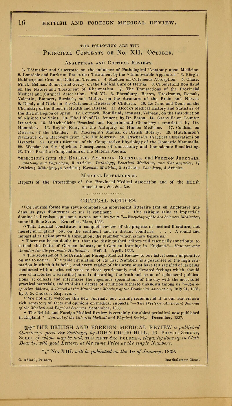 THE FOLLOWING ARE THE Principal Contents of No. XII. October. Analytical and Critical Reviews. 1. D'Amador and Saucerotte on the influence of Pathological 'Anatomy upon Medicine. 2. Lonsdale and Burke on Fractures: Treatment by the  Immoveable Apparatus. 3. Hbegh- Guldbergand Cross on Delirium Tremens. 4. Madden on Cutaneous Absorption. 5. Chase, Finck, Belmas, Bonnet, and Gerdy, on the Radical Cure of Hernia. 6. Chomel and Bouillaud on the Nature and Treatment of Rheumatism. 7. The Transactions of the Provincial Medical and .Surgical Association. Vol. VI. 8. Ehrenburg, Berres, Treviranus, Remak, Valentin, Emmert, Burdach, and Miiller, on the Structure of the Brain and Nerves. 9. Dendy and Dick on the Cutaneous Diseases of Children. 10. Le Canu and Denis on the Chemistry of the Blood in Health and Disease. 11. Alcock's Medical History and Statistics of the British Legion of Spain. 12. Corraack, Bouillaud, Amussat, Velpeau, on the Introduction of Air into the Veins. 13. The Life of Dr. Jenner; by Dr. Baron. 14. Granville on Counter Irritation. 15. Mitscherlich's Practical and Experimental Chemistry ; translated by Dr. Hammick. 16. Royle's Essay on the Antiquity of Hindoo Medicine. 17. Coulson on Diseases of the Bladder. 18. Macreight's Manual of British Botany. 19. Hutchinson's Narrative of a Recovery from Tic Douloureux. 20. Prichard's Practical Observations on Hysteria. 21. Gurlt's Elements of the Comparative Physiology of the Domestic Mammalia. 22. Wetzlar on the injurious Consequences of unnecessary and immoderate Bloodletting. 23. Ure's Practical Compendium of the Materia Medica. Selection's from the British, American, Colonial, and Foreign Journals. Anatomy and Fhysiology, 8 Articles; Pathology, Practical Medicine, and Therapeutics, 17 Articles ; ilfidwJ/e^i/,4 Articles; Forensic Medicine, 2 Articles ; Chemistry, 4 Articles. Medical Intelligence. Reports of the Proceedings of the Provincial Medical Association and of the British Association, &c. &c. &c. CRITICAL NOTICES.  Ce Journal forme une revue complete du mouvement litteraire tant en Angleterre que dans les pays d'outremer et sur le continent. . • . Une critique saine et impartiale domihe la livraison que nous avons sous les yeux.—Encyclogi-aphie des Sciences Medicales, tome iii. 2me Serie. Bruxelles, Mars, 1836. This Journal constitutes a complete review of the progress of medical literature, not merely in England, but on the continent and in distant countries. ... A sound and impartial criticism prevails throughout the Number which is now before us.  There can be no doubt but that the distinguished editors will essentially contribute to extend the fruits of German industry and German learning in England.—Hannoversche Annalenfur die gesammte Heilkunde. Heft ii. April, 1836.  The accession of The British and Foreign Medical Review to our list, it seems imperative on me to notice. The wide circulation of its first Numbers is a guarantee of the high esti- mation in which it is held; and every reader of this work must have felt satisfied of its being conducted with a strict reference to those gentlemanly and elevated feelings which should ever characterize a scientific journal: discarding the froth and scum of ephemeral publica- tions, it collects and intermixes the ingenious speculations of the day with the most solid practical materials, and exhibits a degree of erudition hitherto unknown among us.—Retro- spective Address, delivered at the Manchester Meeting of the Provincial Association, July 21, 1836, by J. G. Crosse, Esq. f.r.s.  We not only welcome this new Journal, but warmly recommend it to our readers as a rich repertory of facts and opinions on medical subjects.—The Western (American) Journal of the Medical and Physical Sciences, September, 1836.  The British and Foreign Medical Review is certainly the ablest periodical now published in England.—Journal of the Calcutta Medical and Physical Society. December, 1837. ^iTHE BRITISH AND FOREIGN MEDICAL n¥.YlWN is published Qiturterhi, jh-ice Six Shillings, i//JOHN CH URCHILL, 10, Piukces Street, SoHO; uf whom j/iay be had, the first Six Volumes, elegantly done up in Cbdii Boards, with gold Letters, at the same Price us the single Nuiubers. *»* No. XIII. will be published on the 1st of Jamiary, 1839. C. Adlai')], Priuter, Bartholomew Close.