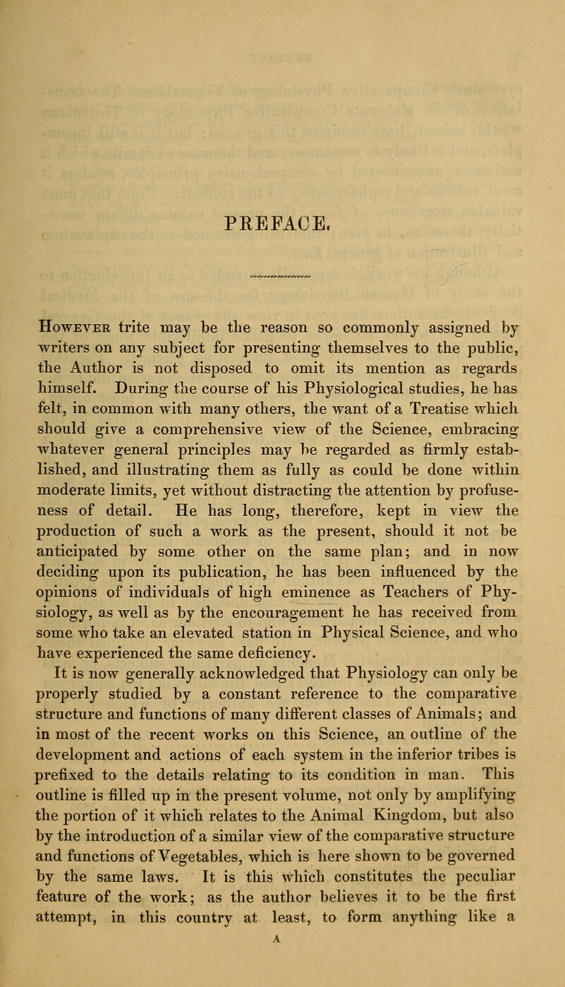 PEEFACE. However trite may be the reason so commonly assigned by writers on any subject for presenting themselves to the public, the Author is not disposed to omit its mention as regards himself. During the course of his Physiological studies, he has felt, in common with many others, the want of a Treatise which should give a comprehensive view of the Science, embracing whatever general principles may be regarded as firmly estab- lished, and illustrating them as fully as could be done within moderate limits, yet without distracting the attention by profuse- ness of detail. He has long, therefore, kept in view the production of such a work as the present, should it not be anticipated by some other on the same plan; and in now deciding upon its publication, he has been influenced by the opinions of individuals of high eminence as Teachers of Phy- siology, as well as by the encouragement he has received from some who take an elevated station in Physical Science, and who have experienced the same deficiency. It is now generally acknowledged that Physiology can only be properly studied by a constant reference to the comparative structure and functions of many different classes of Animals; and in most of the recent works on this Science, an outline of the development and actions of each system in the inferior tribes is prefixed to the details relating to its condition in man. This outline is filled up in the present volume, not only by amplifying the portion of it which relates to the Animal Kingdom, but also by the introduction of a similar view of the comparative structure and functions of Vegetables, which is here shown to be governed by the same laws. It is this which constitutes the peculiar feature of the work; as the author believes it to be the first attempt, in this country at least, to form anything like a