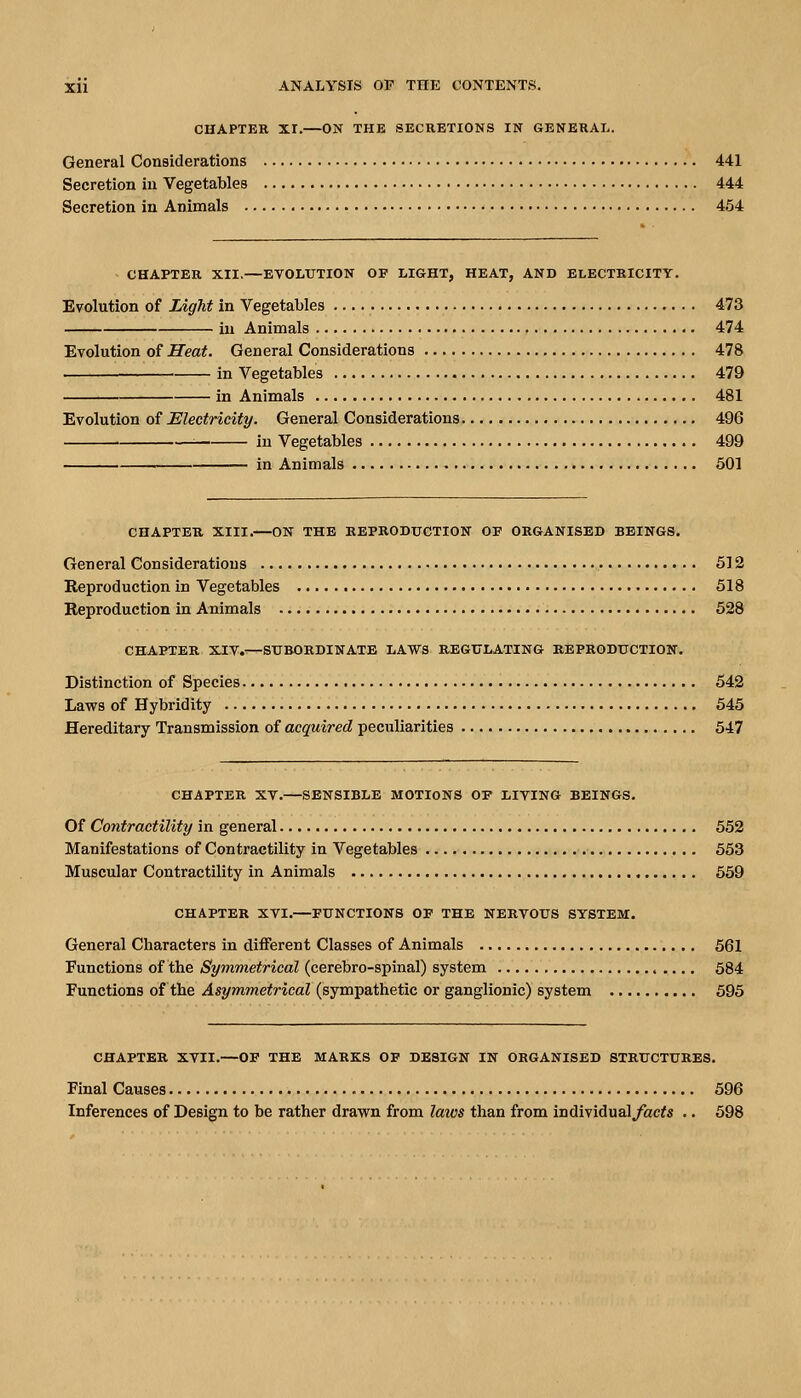 CHAPTER XT.—ON THE SECRETIONS IN GENERAL. General Considerations 441 Secretion in Vegetables 444 Secretion in Animals 454 - CHAPTER XII.—EVOLUTION OF LIGHT, HEAT, AND ELECTRICITY. Evolution of Light in Vegetables 473 in Animals 474 Evolution of Heat. General Considerations 478 . • in Vegetables 479 in Animals 481 Evolution of Electricity. General Considerations 496 in Vegetables 499 in Animals 501 CHAPTER XIII.—ON THE REPRODUCTION OE ORGANISED BEINGS. General Considerations 512 Reproduction in Vegetables 518 Reproduction in Animals 528 CHAPTER XIV.—SUBORDINATE LAWS REGULATING REPRODUCTION. Distinction of Species 542 Laws of Hybridity 545 Hereditary Transmission of acquired peculiarities 547 CHAPTER XV.—SENSIBLE MOTIONS OP LIVING BEINGS. Of Contractility in general 552 Manifestations of Contractility in Vegetables 563 Muscular Contractility in Animals 669 CHAPTER XVI.—FUNCTIONS OP THE NERVOUS SYSTEM. General Characters in different Classes of Animals 561 Functions of the Symmetrical (cerebro-spinal) system 584 Functions of the ^sj/mwieifricaZ (sympathetic or ganglionic) system 595 CHAPTER XVII.—OP THE MARKS OF DESIGN IN ORGANISED STRUCTURES. Final Causes 596 Inferences of Design to be rather drawn from laws than from individual^acfs .. 598