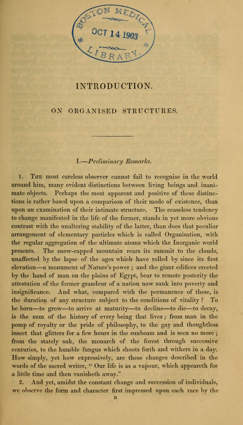 INTRODUCTION. ON ORGANISED STRUCTURES. I.—Preliminary Remarks. 1. The most careless observer cannot fail to recognise in tlie world around him, many evident distinctions between living beings and inani- mate objects. Perbaps the most apparent and positive of these distinc- tions is rather based upon a comparison of their mode of existence, than upon an examination of their intimate structure. The ceaseless tendency to change manifested in the life of the former, stands in yet more obvious contrast with the unaltering stability of the latter, than does that peculiar arrangement of elementary particles which is called Organisation, with the regular aggregation of the ultimate atoms which the Inorganic world presents. The snow-capped mountain rears its summit to the clouds, unaffected by the lapse of the ages which have rolled by since its first elevation—a monument of Nature's power ; and the giant edifices erected by the hand of man on the plains of Egypt, bear to remote posterity the attestation of the former gi-andeur of a nation now sunk into poverty and insignificance. And what, compared with the permanence of these, is the duration of any structure subject to the conditions of vitality ? To be bom—to gi'ow—to amve at maturity—to decline—to die—to decay, is the sum of the history of every being that lives; from man in the pomp of royalty or the pride of philosophy, to the gay and thoughtless insect that glitters for a few hours in the sunbeam and is seen no more ; from the stately oak, the monarch of the forest through successive centuries, to the humble fungus which shoots forth and withers in a day. How simply, yet how expressively, are these changes described in the words of the sacred writer,  Our life is as a vapour, which appeareth for a little time and then vanisheth away. 2. And yet, amidst the constant change and succession of individuals, we observe the form and character first impressed upon each race by the B