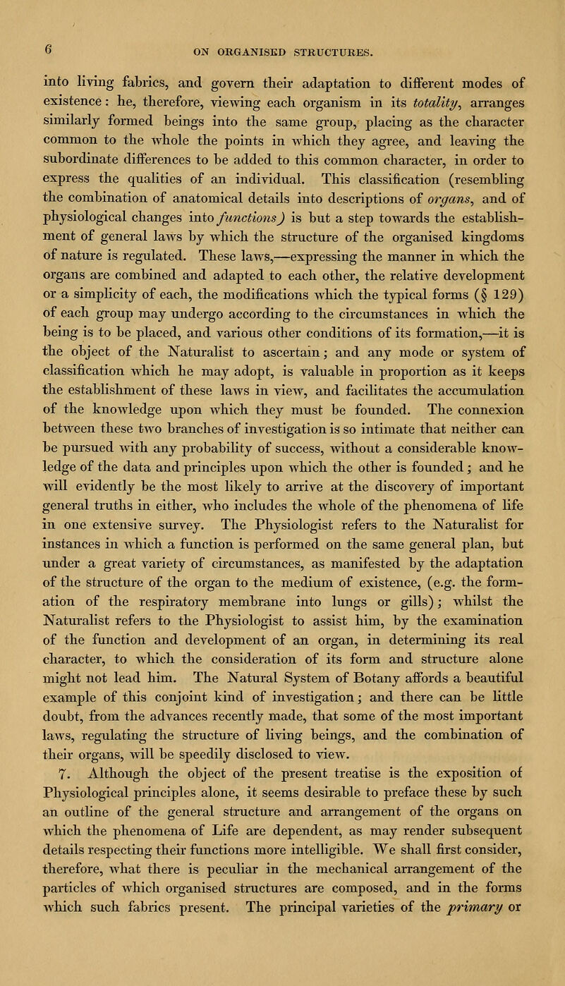 into living fabrics, and govern their adaptation to diflFerent modes of existence: he, therefore, viewing each organism in its totality^ arranges similarly formed beings into the same group, placing as the character common to the whole the points in which they agree, and leaving the subordinate diflferences to be added to this common character, in order to express the qualities of an individual. This classification (resembling the combination of anatomical details into descriptions of organs, and of physiological changes into functions) is but a step towards the establish- ment of general laws by which the structure of the organised kingdoms of nature is regulated. These laws,—expressing the manner in which the organs are combined and adapted to each other, the relative development or a simplicity of each, the modifications which the typical forms (§ 129) of each group may undergo according to the circumstances in which the being is to be placed, and various other conditions of its formation,—it is the object of the Naturalist to ascertain; and any mode or system of classification which he may adopt, is valuable in proportion as it keeps the establishment of these laws in view, and facilitates the accumulation of the knowledge upon which they must be founded. The connexion between these two branches of investigation is so intimate that neither can be pursued with any probability of success, without a considerable know- ledge of the data and principles upon which the other is founded; and he will evidently be the most likely to arrive at the discovery of important general truths in either, who includes the whole of the phenomena of life in one extensive survey. The Physiologist refers to the Naturalist for instances in which a function is performed on the same general plan, but under a great variety of circumstances, as manifested by the adaptation of the structure of the organ to the medium of existence, (e.g. the form- ation of the respiratory membrane into lungs or gills); whilst the Naturalist refers to the Physiologist to assist him, by the examination of the function and development of an organ, in determining its real character, to which the consideration of its form and structure alone might not lead him. The Natural System of Botany affords a beautiful example of this conjoint kind of investigation; and there can be little doubt, from the advances recently made, that some of the most important laws, regulating the structure of living beings, and the combination of their organs, will be speedily disclosed to view. 7. Although the object of the present treatise is the exposition of Physiological principles alone, it seems desirable to preface these by such an outline of the general structure and arrangement of the organs on which the phenomena of Life are dependent, as may render subsequent details respecting their functions more intelligible. We shall first consider, therefore, what there is peculiar in the mechanical arrangement of the particles of which organised structures are composed, and in the forms which such fabrics present. The principal varieties of the primary or