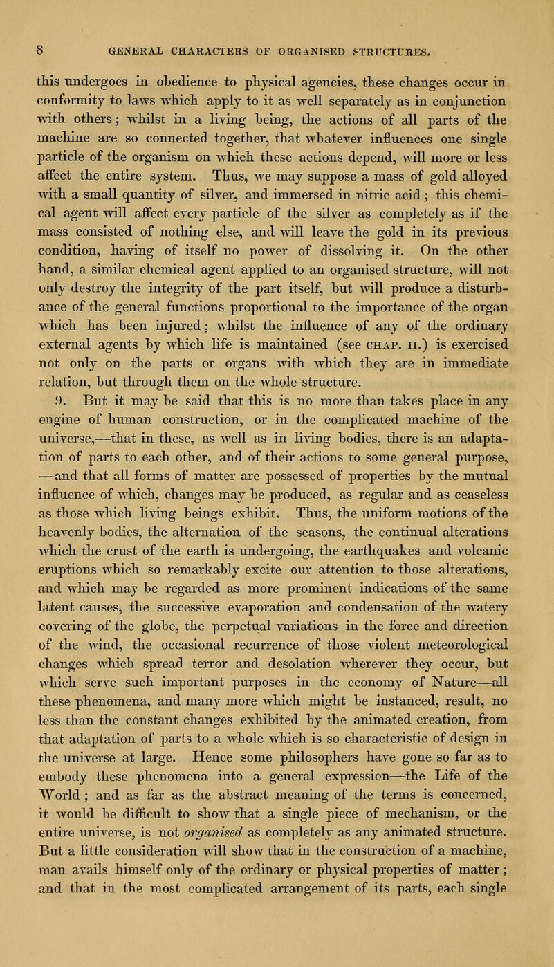 this undergoes in obedience to physical agencies, these changes occur in conformity to laws which apply to it as well separately as in conjunction with others; whilst in a living being, the actions of all parts of the machine are so connected together, that whatever influences one single particle of the organism on which these actions depend, mil more or less affect the entire system. Thus, we may suppose a mass of gold alloyed with a small quantity of silver, and immersed in nitric acid; this chemi- cal agent will affect every particle of the silver as completely as if the mass consisted of nothing else, and vnll leave the gold in its previous condition, having of itself no power of dissolving it. On the other hand, a similar chemical agent applied to an organised structure, will not only destroy the integrity of the part itself, but Avill prodiice a disturb- ance of the general functions proportional to the importance of the organ which has been injured; whilst the influence of any of the ordinary external agents by which life is maintained (see chap, ii.) is exercised not only on the parts or organs with Avhich they are in immediate relation, but through them on the whole structure. 9. But it may be said that this is no more than takes place in any engine of human construction, or in the complicated machine of the universe,—that in these, as well as in li^ang bodies, there is an adapta- tion of parts to each other, and of their actions to some general purpose, —and that all forms of matter are possessed of properties by the mutual influence of which, changes may be produced, as regular and as ceaseless as those which living beings exhibit. Thus, the uniform motions of the heavenly bodies, the alternation of the seasons, the continual alterations which the crust of the earth is undergoing, the earthquakes and volcanic eruptions which so remarkably excite our attention to those alterations, and which may be regarded as more prominent indications of the same latent causes, the successive evaporation and condensation of the watery covering of the globe, the perpetual variations in the force and direction of the wind, the occasional recurrence of those violent meteorological changes which spread terror and desolation wherever they occur, but which serve such important purposes in the economy of Nature—all these phenomena, and many more which might be instanced, result, no less than the constant changes exhibited by the animated creation, from that adaptation of pai'ts to a Avhole which is so characteristic of design in the universe at large. Hence some philosophers have gone so far as to embody these phenomena into a general expression—the Life of the World; and as far as the abstract meaning of the terms is concerned, it Avould be difficult to show that a single piece of mechanism, or the entire universe, is not organised as completely as any animated structure. But a little consideration vdll show that in the construction of a machine, man avails himself only of the ordinary or physical properties of matter; and that in the most complicated arrangement of its parts, each single