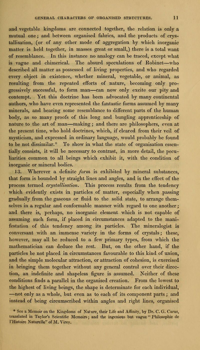 and vegetable kingdoms are connected together, tlie relation is only a mutual one; and between organised fabrics, and tlie products of crys- tallisation, (or of any otter mode of aggregation by wbich inorganic matter is held together, in masses great or small,) there is a total Avant of resemblance. In this instance no analogy can be traced, except what is vague and chimerical. The absurd speculations of Robinet—who described all matter as possessed of living properties, and who regarded every object in existence, whether mineral, vegetable, or animal, as resulting from the repeated efforts of nature, becoming only pro- gressively successful, to form man—can now only excite our pity and contempt. Yet this doctrine has been advocated by many continental authors, who have even represented the fantastic forms assumed by many minerals, and bearing some resemblance to different parts of the human body, as so many proofs of this long and bungling apprenticeship of nature to the art of man—making; and there are philosophers, even at the present time, who hold doctrines, which, if cleared from their veil of mysticism, and expressed in ordinary language, would probably be found to be not dissimilar.* To show in what the state of organisation essen- tially consists, it will be necessary to contrast, in more detail, the pecu- liarities common to all beings which exhibit it, with the condition of inorganic or mineral bodies. 13. Wherever a definite form is exhibited by mineral substances, that form is bounded by straight lines and angles, and is the effect of the process termed crystallisation. This process results from the tendency which evidently exists in particles of matter, especially when passing gradually from the gaseous or fluid to the solid state, to arrange them- selves in a regular and conformable manner with regard to one another; and there is, perhaps, no inorganic element which is not capable of assuming such form, if placed in circumstances adapted to the mani- festation of this tendency among its particles. The mineralogist is conversant with an immense variety in the forms of crystals; these, however, may all be reduced to a few primary types, from which the mathematician can deduce the rest. But, on the other hand, if the particles be not placed in circumstances favourable to this kind of union, and the simple molecular attraction, or attraction of cohesion, is exercised in bringing them together without any general control over their direc- tion, an indefinite and shapeless figure is assumed. Neither of these conditions finds a parallel in the organised creation. From the lowest to the highest of living beings, the shape is determinate for each individual, —not only as a whole, but even as to each of its component parts ; and instead of being circumscribed within angles and right lines, organised * See a Memoir on the Kingdoms of Nature, their Life and Affinity, by Dr. C. G. Carus, translated in Taylor's Scientific Memoirs; and the ingenious but vague  Philosophic de I'Histoire Naturelle of M. Virey.
