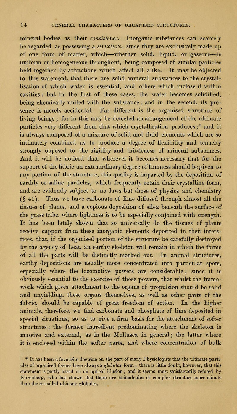 mineral bodies is their consistence. Inorganic substances can scarcely be regarded as possessing a structure, since they are exclusively made up of one form of matter, which—whether solid, liquid, or gaseous—^is uniform or homogeneous throughout, being composed of similar particles held together by attractions which affect all alike. It may be objected to this statement, that there are solid mineral substances to the crystal- lisation of which water is essential, and others which inclose it within cavities : but in the first of these cases, the water becomes solidified, being chemically united with the substance; and in the second, its pre- sence is merely accidental. Far different is the organised structure of living beings ; for in this may be detected an arrangement of the ultimate particles very different from that which crystallisation produces;'' and it is always composed of a mixture of solid and fluid elements which are so intimately combined as to produce a degree of flexibility and tenacity strongly opposed to the rigidity and brittleness of mineral substances. And it vsdll be noticed that, wherever it becomes necessary that for the support of the fabric an extraordinary degree of firmness should be given to any portion of the structure, this quality is imparted by the deposition of earthly or saline particles, which frequently retain their crystalline form, and are e^ddently subject to no laws but those of physics and chemistry (§ 41). Thus we have carbonate of lime diffused through almost all the tissues of plants, and a copious deposition of silex beneath the surface of the grass tribe, where lightness is to be especially conjoined with strength. It has been lately shoAvn that so universally do the tissues of plants receive support from these inorganic elements deposited in their inters- tices, that, if the organised portion of the structure be carefully destroyed by the agency of heat, an earthy skeleton will remain in which the forms of all the parts vdll be distinctly marked out. In animal structures, earthy depositions are usually more concentrated into particular spots, especially where the locomotive powers are considerable; since it is obviously essential to the exercise of those powers, that whilst the frame- work which gives attachment to the organs of propulsion should be solid and unyielding, these organs themselves, as well as other parts of the fabric, should be capable of great freedom of action. In the higher animals, therefore, we find carbonate and phosphate of lime deposited in special situations, so as to give a firm basis for the attachment of softer structures; the former ingredient predominating where the skeleton is massive and external, as in the Mollusca in general; the latter where it is enclosed within the softer parts, and where concentration of bulk * It has been a favourite doctrine on the part of many Physiologists that the ultimate parti- cles of organised tissues have always a globular form ; there is little doubt, however, that this statement is partly based on an optical illusion ; and it seems most satisfactorily refuted by Ehrenberg', who has shown that there are animalcules of complex stinicture more minute than the so-called ultimate globules.