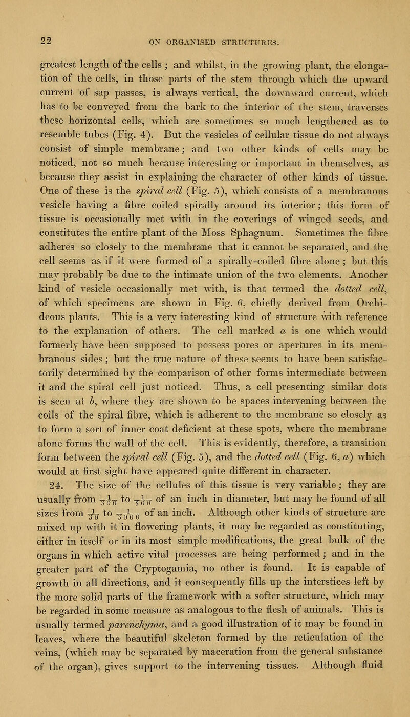 greatest length of tlie cells ; and whilst, in the growing plant, the elonga- tion of the cells, in those parts of the stem through which the upward current of sap passes, is always vertical, the downward current, which has to be conveyed from the bark to the interior of the stem, traverses these horizontal cells, which are sometimes so much lengthened as to resemble tubes (Fig. 4). But the vesicles of cellular tissue do not always consist of simple membrane; and two other kinds of cells may be noticed, not so much because interesting or important in themselves, as because they assist in explaining the character of other kinds of tissue. One of these is the spiral cell (Fig. 5), which consists of a membranous vesicle having a fibre coiled spirally around its interior; this form of tissue is occasionally met with in the coverings of winged seeds, and constitutes the entire plant of the Moss Sphagnum. Sometimes the fibre adheres so closely to the membrane that it cannot be separated, and the cell seems as if it were formed of a spirally-coiled fibre alone; bu.t this may probably be due to the intimate union of the two elements. Another kind of vesicle occasionally met with, is that termed the dotted cell^ of which specimens are sho^vn in Fig. 6, chiefly derived from Orchi- deous plants. This is a very interesting kind of structure with reference to the explanation of others. The cell marked a is one Avhich would formerly have been supposed to possess pores or apertures in its mem- branous sides; but the true nature of these seems to have been satisfac- torily determined by the comparison of other forms intermediate between it and the spiral cell just noticed. Thus, a cell presenting similar dots is seen at h, where they are shown to be spaces intervening between the coils of the spiral fibre, which is adherent to the membrane so closely as to form a sort of inner coat deficient at these spots, where the membrane alone forms the wall of the cell. This is evidently, therefore, a transition form between the spiral cell (Fig. 5), and the dotted cell (Fig. 6, a) which would at first sight have appeared quite different in character. 24. The size of the cellules of this tissue is very variable; they are usually from -^^-^ to -^^-^ of an inch in diameter, but may be found of all sizes from Jq to -^-qq-q of an inch. Although other kinds of structure are mixed up with it in flowering plants, it may be regarded as constituting, either in itself or in its most simple modifications, the great bulk of the Organs in which active vital processes are being performed; and in the greater part of the Cryptogamia, no other is found. It is capable of growth in all directions, and it consequently fills up the interstices left by the more solid parts of the fi-amework with a softer structure, which may be regarded in some measure as analogous to the flesh of animals. This is usually termed parenchyma^ and a good illustration of it may be found in leaves, where the beautiful skeleton formed by the reticulation of the veins, (Avhich may be separated by maceration from the general substance of the organ), gives support to the intervening tissues. Although fluid